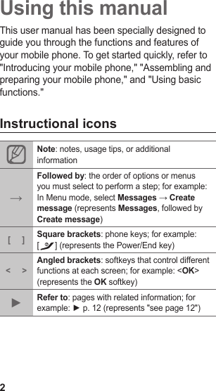 2Using this manualThis user manual has been specially designed to guide you through the functions and features of your mobile phone. To get started quickly, refer to &quot;Introducing your mobile phone,&quot; &quot;Assembling and preparing your mobile phone,&quot; and &quot;Using basic functions.&quot;Instructional iconsNote: notes, usage tips, or additional information→Followed by: the order of options or menus you must select to perform a step; for example: In Menu mode, select Messages → Create message (represents Messages, followed by Create message)[ ] Square brackets: phone keys; for example: [] (represents the Power/End key) &lt; &gt;Angled brackets: softkeys that control different functions at each screen; for example: &lt;OK&gt; (represents the OK softkey)►Refer to: pages with related information; for example: ► p. 12 (represents &quot;see page 12&quot;)