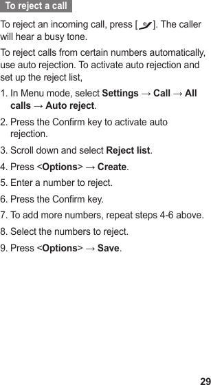 29  To reject a call  To reject an incoming call, press [ ]. The caller will hear a busy tone.To reject calls from certain numbers automatically, use auto rejection. To activate auto rejection and set up the reject list,In Menu mode, select 1.  Settings → Call → All calls → Auto reject.Press the Confirm key to activate auto 2. rejection.Scroll down and select 3.  Reject list.Press &lt;4.  Options&gt; → Create.Enter a number to reject.5. Press the Confirm key.6. To add more numbers, repeat steps 4-6 above.7. Select the numbers to reject.8. Press &lt;9.  Options&gt; → Save.