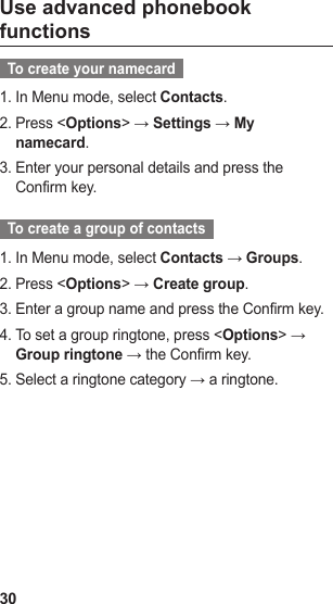 30Use advanced phonebook functions  To create your namecard  In Menu mode, select 1.  Contacts.Press &lt;2.  Options&gt; → Settings → My namecard.Enter your personal details and press the 3. Confirm key.  To create a group of contacts  In Menu mode, select 1.  Contacts → Groups.Press &lt;2.  Options&gt; → Create group.Enter a group name and press the Confirm key.3. To set a group ringtone, press &lt;4.  Options&gt; → Group ringtone → the Confirm key.Select a ringtone category → a ringtone.5. 