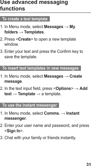 31Use advanced messaging functions  To create a text template  In Menu mode, select 1.  Messages → My folders → Templates.Press &lt;2.  Create&gt; to open a new template window.Enter your text and press the Confirm key to 3. save the template.  To insert text templates in new messages  In Menu mode, select 1.  Messages → Create message.In the text input field, press &lt;2.  Options&gt; → Add text → Template → a template.  To use the instant messenger  In Menu mode, select 1.  Comms. → Instant messenger.Enter your user name and password, and press 2. &lt;Sign In&gt;.Chat with your family or friends instantly.3.   