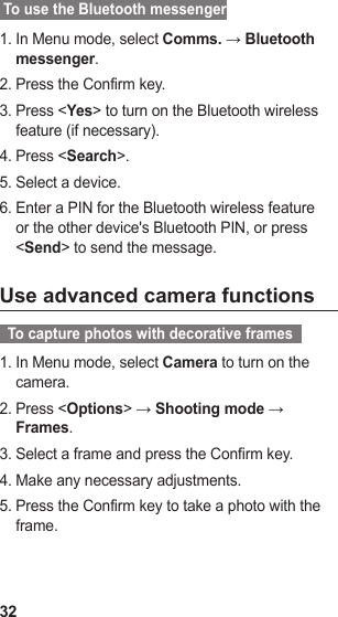 32 To use the Bluetooth messengerIn Menu mode, select 1.  Comms. → Bluetooth messenger.Press the Confirm key.2. Press &lt;3.  Yes&gt; to turn on the Bluetooth wireless feature (if necessary).Press &lt;4.  Search&gt;.Select a device.5. Enter a PIN for the Bluetooth wireless feature 6. or the other device&apos;s Bluetooth PIN, or press &lt;Send&gt; to send the message.Use advanced camera functions  To capture photos with decorative frames  In Menu mode, select 1.  Camera to turn on the camera.Press &lt;2.  Options&gt; → Shooting mode → Frames.Select a frame and press the Confirm key.3. Make any necessary adjustments.4. Press the Confirm key to take a photo with the 5. frame.