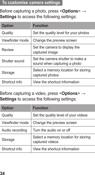 34  To customise camera settings  Before capturing a photo, press &lt;Options&gt; → Settings to access the following settings:Option FunctionQuality Set the quality level for your photosViewnder mode Change the preview screenReview Set the camera to display the captured imageShutter sound Set the camera shutter to make a sound when capturing a photoStorage Select a memory location for storing captured photosShortcut info View the shortcut informationBefore capturing a video, press &lt;Options&gt; → Settings to access the following settings:Option FunctionQuality Set the quality level of your videosViewnder mode Change the preview screenAudio recording Turn the audio on or offStorage Select a memory location for storing captured videosShortcut info View the shortcut information