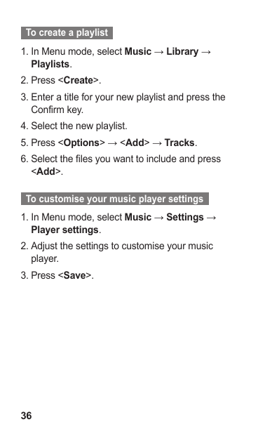 36  To create a playlist  In Menu mode, select 1.  Music → Library → Playlists.Press &lt;2.  Create&gt;.Enter a title for your new playlist and press the 3. Confirm key.Select the new playlist.4. Press &lt;5.  Options&gt; → &lt;Add&gt; → Tracks.Select the files you want to include and press 6. &lt;Add&gt;.  To customise your music player settings  In Menu mode, select 1.  Music → Settings → Player settings.Adjust the settings to customise your music 2. player.Press &lt;3.  Save&gt;.
