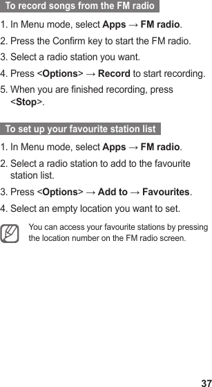 37  To record songs from the FM radio  In Menu mode, select 1.  Apps → FM radio.Press the Confirm key to start the FM radio.2. Select a radio station you want.3. Press &lt;4.  Options&gt; → Record to start recording.When you are finished recording, press 5. &lt;Stop&gt;.  To set up your favourite station list  In Menu mode, select 1.  Apps → FM radio.Select a radio station to add to the favourite 2. station list.Press &lt;3.  Options&gt; → Add to → Favourites.Select an empty location you want to set.4. You can access your favourite stations by pressing the location number on the FM radio screen. 