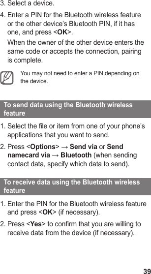 39Select a device.3. Enter a PIN for the Bluetooth wireless feature 4. or the other device’s Bluetooth PIN, if it has one, and press &lt;OK&gt;.When the owner of the other device enters the same code or accepts the connection, pairing is complete.You may not need to enter a PIN depending on the device.   To send data using the Bluetooth wireless feature  Select the file or item from one of your phone’s 1. applications that you want to send.Press &lt;2.  Options&gt; → Send via or Send namecard via → Bluetooth (when sending contact data, specify which data to send).   To receive data using the Bluetooth wireless feature  Enter the PIN for the Bluetooth wireless feature 1. and press &lt;OK&gt; (if necessary).Press &lt;2.  Yes&gt; to confirm that you are willing to receive data from the device (if necessary).