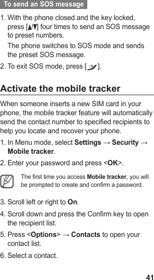 41  To send an SOS message  With the phone closed and the key locked, 1. press [ /] four times to send an SOS message to preset numbers.The phone switches to SOS mode and sends the preset SOS message.To exit SOS mode, press [2.  ].Activate the mobile trackerWhen someone inserts a new SIM card in your phone, the mobile tracker feature will automatically send the contact number to specified recipients to help you locate and recover your phone.In Menu mode, select 1.  Settings → Security → Mobile tracker.Enter your password and press &lt;2.  OK&gt;.The rst time you access Mobile tracker, you will be prompted to create and conrm a password.Scroll left or right to 3.  On.Scroll down and press the Confirm key to open 4. the recipient list.Press &lt;5.  Options&gt; → Contacts to open your contact list.Select a contact.6. 