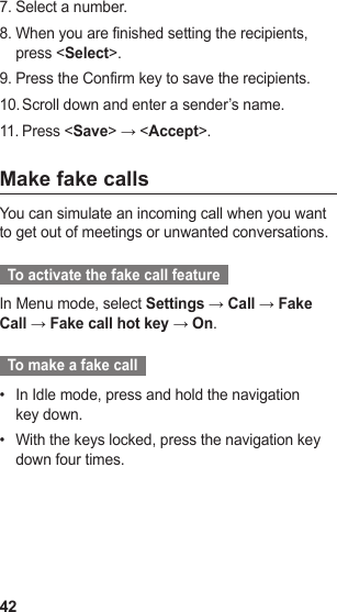 42Select a number.7. When you are finished setting the recipients, 8. press &lt;Select&gt;.Press the Confirm key to save the recipients.9. Scroll down and enter a sender’s name.10. Press &lt;11.  Save&gt; → &lt;Accept&gt;.Make fake callsYou can simulate an incoming call when you want to get out of meetings or unwanted conversations.  To activate the fake call feature  In Menu mode, select Settings → Call → Fake Call → Fake call hot key → On.  To make a fake call  In Idle mode, press and hold the navigation • key down.With the keys locked, press the navigation key • down four times.