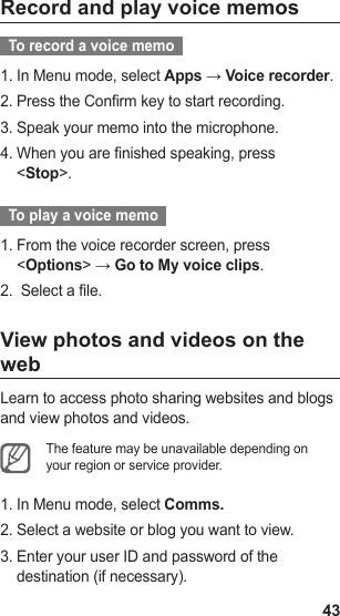 43Record and play voice memos  To record a voice memo  In Menu mode, select 1.  Apps → Voice recorder.Press the Confirm key to start recording.2. Speak your memo into the microphone.3. When you are finished speaking, press 4. &lt;Stop&gt;.  To play a voice memo  From the voice recorder screen, press 1. &lt;Options&gt; → Go to My voice clips. Select a file.2. View photos and videos on the webLearn to access photo sharing websites and blogs and view photos and videos.The feature may be unavailable depending on your region or service provider.In Menu mode, select 1.  Comms.Select a website or blog you want to view.2. Enter your user ID and password of the 3. destination (if necessary).