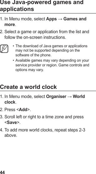 44Use Java-powered games and applicationsIn Menu mode, select 1.  Apps → Games and more.Select a game or application from the list and 2. follow the on-screen instructions.The download of Java games or applications • may not be supported depending on the software of the phone.Available games may vary depending on your • service provider or region. Game controls and options may vary.Create a world clockIn Menu mode, select 1.  Organiser → World clock.Press &lt;2.  Add&gt;.Scroll left or right to a time zone and press 3. &lt;Save&gt;.To add more world clocks, repeat steps 2-3 4. above.