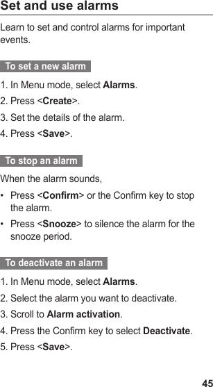 45Set and use alarmsLearn to set and control alarms for important events.  To set a new alarm  In Menu mode, select 1.  Alarms.Press &lt;2.  Create&gt;.Set the details of the alarm.3. Press &lt;4.  Save&gt;.  To stop an alarm  When the alarm sounds,Press &lt;•  Confirm&gt; or the Confirm key to stop the alarm.Press &lt;•  Snooze&gt; to silence the alarm for the snooze period.  To deactivate an alarm  In Menu mode, select 1.  Alarms.Select the alarm you want to deactivate.2. Scroll to 3.  Alarm activation.Press the Confirm key to select 4.  Deactivate.Press &lt;5.  Save&gt;.