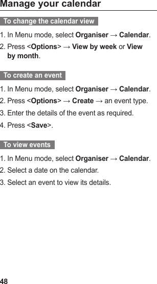 48Manage your calendar  To change the calendar view  In Menu mode, select 1.  Organiser → Calendar.Press &lt;2.  Options&gt; → View by week or View by month.  To create an event  In Menu mode, select 1.  Organiser → Calendar.Press &lt;2.  Options&gt; → Create → an event type.Enter the details of the event as required.3. Press &lt;4.  Save&gt;.  To view events  In Menu mode, select 1.  Organiser → Calendar.Select a date on the calendar.2. Select an event to view its details.3. 