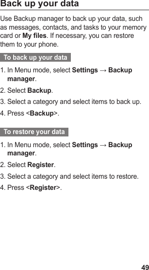 49Back up your dataUse Backup manager to back up your data, such as messages, contacts, and tasks to your memory card or My files. If necessary, you can restore them to your phone.  To back up your data  In Menu mode, select 1.  Settings → Backup manager.Select 2.  Backup.Select a category and select items to back up.3. Press &lt;4.  Backup&gt;.  To restore your data  In Menu mode, select 1.  Settings → Backup manager.Select 2.  Register.Select a category and select items to restore.3. Press &lt;4.  Register&gt;.