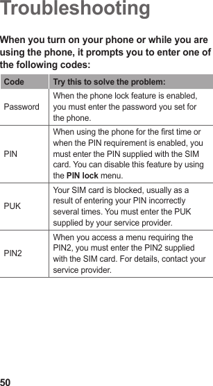 50TroubleshootingWhen you turn on your phone or while you are using the phone, it prompts you to enter one of the following codes:Code Try this to solve the problem:PasswordWhen the phone lock feature is enabled, you must enter the password you set for the phone.PINWhen using the phone for the rst time or when the PIN requirement is enabled, you must enter the PIN supplied with the SIM card. You can disable this feature by using the PIN lock menu.PUKYour SIM card is blocked, usually as a result of entering your PIN incorrectly several times. You must enter the PUK supplied by your service provider. PIN2When you access a menu requiring the PIN2, you must enter the PIN2 supplied with the SIM card. For details, contact your service provider.