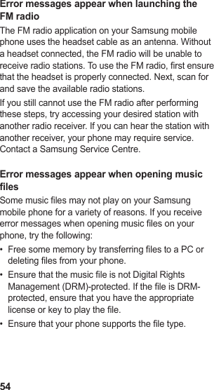54Error messages appear when launching the FM radioThe FM radio application on your Samsung mobile phone uses the headset cable as an antenna. Without a headset connected, the FM radio will be unable to receive radio stations. To use the FM radio, rst ensure that the headset is properly connected. Next, scan for and save the available radio stations.If you still cannot use the FM radio after performing these steps, try accessing your desired station with another radio receiver. If you can hear the station with another receiver, your phone may require service. Contact a Samsung Service Centre.Error messages appear when opening music lesSome music les may not play on your Samsung mobile phone for a variety of reasons. If you receive error messages when opening music les on your phone, try the following:Free some memory by transferring les to a PC or • deleting les from your phone.Ensure that the music le is not Digital Rights • Management (DRM)-protected. If the le is DRM-protected, ensure that you have the appropriate license or key to play the le.Ensure that your phone supports the le type.• 