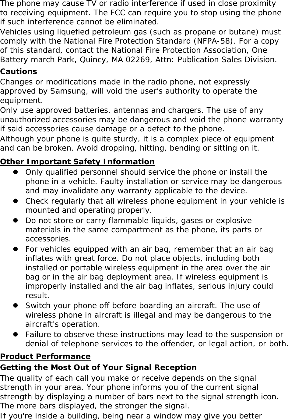  The phone may cause TV or radio interference if used in close proximity to receiving equipment. The FCC can require you to stop using the phone if such interference cannot be eliminated. Vehicles using liquefied petroleum gas (such as propane or butane) must comply with the National Fire Protection Standard (NFPA-58). For a copy of this standard, contact the National Fire Protection Association, One Battery march Park, Quincy, MA 02269, Attn: Publication Sales Division. Cautions Changes or modifications made in the radio phone, not expressly approved by Samsung, will void the user’s authority to operate the equipment. Only use approved batteries, antennas and chargers. The use of any unauthorized accessories may be dangerous and void the phone warranty if said accessories cause damage or a defect to the phone. Although your phone is quite sturdy, it is a complex piece of equipment and can be broken. Avoid dropping, hitting, bending or sitting on it. Other Important Safety Information  Only qualified personnel should service the phone or install the phone in a vehicle. Faulty installation or service may be dangerous and may invalidate any warranty applicable to the device.  Check regularly that all wireless phone equipment in your vehicle is mounted and operating properly.  Do not store or carry flammable liquids, gases or explosive materials in the same compartment as the phone, its parts or accessories.  For vehicles equipped with an air bag, remember that an air bag inflates with great force. Do not place objects, including both installed or portable wireless equipment in the area over the air bag or in the air bag deployment area. If wireless equipment is improperly installed and the air bag inflates, serious injury could result.  Switch your phone off before boarding an aircraft. The use of wireless phone in aircraft is illegal and may be dangerous to the aircraft&apos;s operation.  Failure to observe these instructions may lead to the suspension or denial of telephone services to the offender, or legal action, or both. Product Performance Getting the Most Out of Your Signal Reception The quality of each call you make or receive depends on the signal strength in your area. Your phone informs you of the current signal strength by displaying a number of bars next to the signal strength icon. The more bars displayed, the stronger the signal. If you&apos;re inside a building, being near a window may give you better 