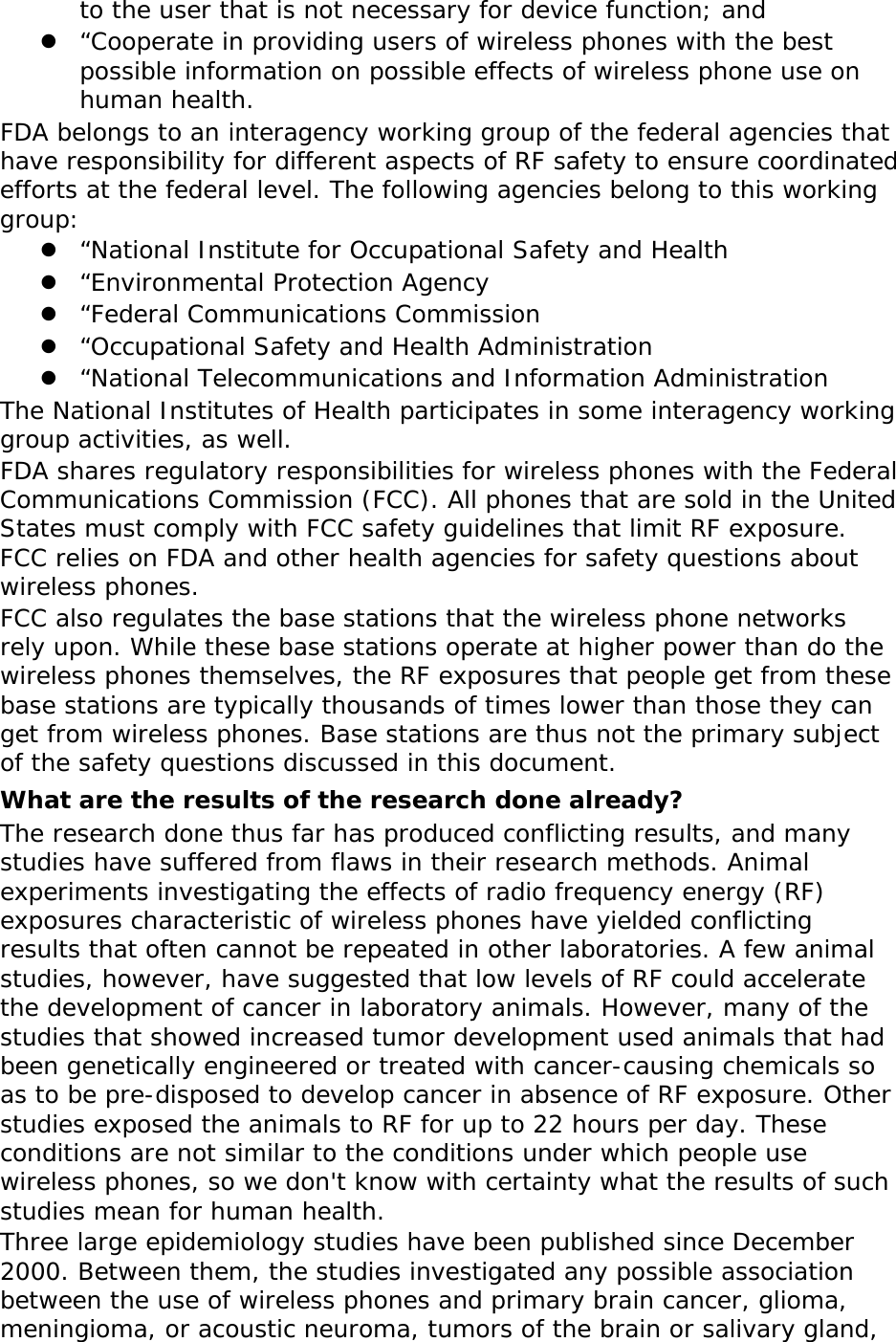 to the user that is not necessary for device function; and  “Cooperate in providing users of wireless phones with the best possible information on possible effects of wireless phone use on human health. FDA belongs to an interagency working group of the federal agencies that have responsibility for different aspects of RF safety to ensure coordinated efforts at the federal level. The following agencies belong to this working group:  “National Institute for Occupational Safety and Health  “Environmental Protection Agency  “Federal Communications Commission  “Occupational Safety and Health Administration  “National Telecommunications and Information Administration The National Institutes of Health participates in some interagency working group activities, as well. FDA shares regulatory responsibilities for wireless phones with the Federal Communications Commission (FCC). All phones that are sold in the United States must comply with FCC safety guidelines that limit RF exposure. FCC relies on FDA and other health agencies for safety questions about wireless phones. FCC also regulates the base stations that the wireless phone networks rely upon. While these base stations operate at higher power than do the wireless phones themselves, the RF exposures that people get from these base stations are typically thousands of times lower than those they can get from wireless phones. Base stations are thus not the primary subject of the safety questions discussed in this document. What are the results of the research done already? The research done thus far has produced conflicting results, and many studies have suffered from flaws in their research methods. Animal experiments investigating the effects of radio frequency energy (RF) exposures characteristic of wireless phones have yielded conflicting results that often cannot be repeated in other laboratories. A few animal studies, however, have suggested that low levels of RF could accelerate the development of cancer in laboratory animals. However, many of the studies that showed increased tumor development used animals that had been genetically engineered or treated with cancer-causing chemicals so as to be pre-disposed to develop cancer in absence of RF exposure. Other studies exposed the animals to RF for up to 22 hours per day. These conditions are not similar to the conditions under which people use wireless phones, so we don&apos;t know with certainty what the results of such studies mean for human health. Three large epidemiology studies have been published since December 2000. Between them, the studies investigated any possible association between the use of wireless phones and primary brain cancer, glioma, meningioma, or acoustic neuroma, tumors of the brain or salivary gland, 