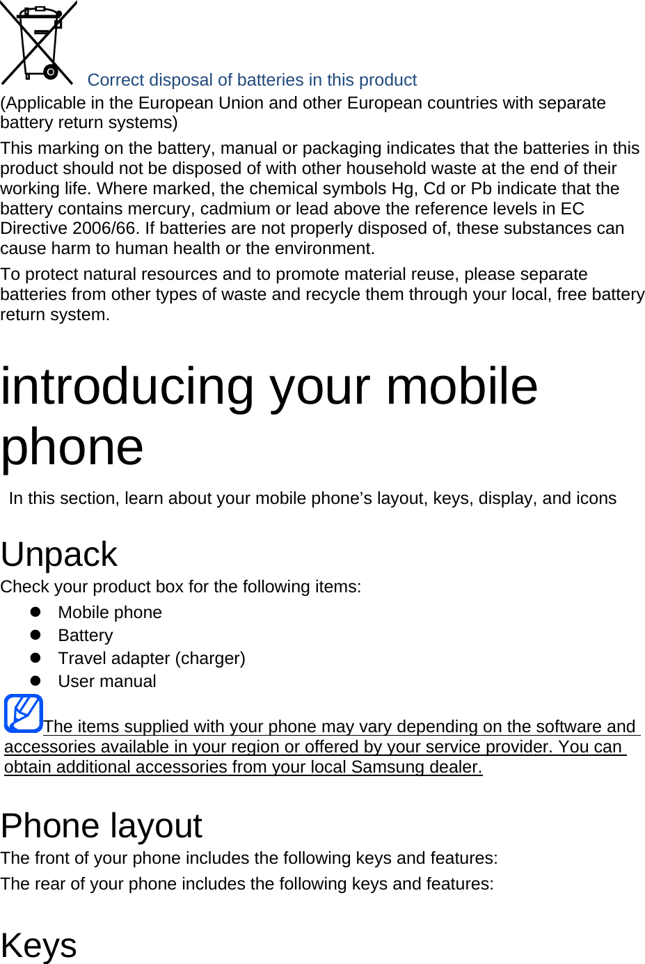  Correct disposal of batteries in this product (Applicable in the European Union and other European countries with separate battery return systems) This marking on the battery, manual or packaging indicates that the batteries in this product should not be disposed of with other household waste at the end of their working life. Where marked, the chemical symbols Hg, Cd or Pb indicate that the battery contains mercury, cadmium or lead above the reference levels in EC Directive 2006/66. If batteries are not properly disposed of, these substances can cause harm to human health or the environment. To protect natural resources and to promote material reuse, please separate batteries from other types of waste and recycle them through your local, free battery return system.  introducing your mobile phone   In this section, learn about your mobile phone’s layout, keys, display, and icons  Unpack Check your product box for the following items:  Mobile phone  Battery   Travel adapter (charger)  User manual UThe items supplied with your phone may vary depending on the software and accessories available in your region or offered by your service provider. You can obtain additional accessories from your local Samsung dealer.U  Phone layout The front of your phone includes the following keys and features: The rear of your phone includes the following keys and features:  Keys 