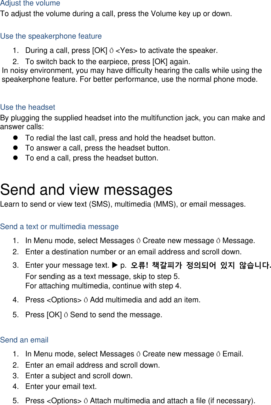  Adjust the volume To adjust the volume during a call, press the Volume key up or down.  Use the speakerphone feature 1.  During a call, press [OK] Õ &lt;Yes&gt; to activate the speaker. 2.  To switch back to the earpiece, press [OK] again. In noisy environment, you may have difficulty hearing the calls while using the speakerphone feature. For better performance, use the normal phone mode.  Use the headset By plugging the supplied headset into the multifunction jack, you can make and answer calls: z  To redial the last call, press and hold the headset button. z  To answer a call, press the headset button. z  To end a call, press the headset button.  Send and view messages Learn to send or view text (SMS), multimedia (MMS), or email messages.  Send a text or multimedia message 1.  In Menu mode, select Messages Õ Create new message Õ Message. 2.  Enter a destination number or an email address and scroll down. 3.  Enter your message text. X p.  오류!  책갈피가 정의되어 있지 않습니다. For sending as a text message, skip to step 5. For attaching multimedia, continue with step 4. 4. Press &lt;Options&gt; Õ Add multimedia and add an item. 5. Press [OK] Õ Send to send the message.  Send an email 1.  In Menu mode, select Messages Õ Create new message Õ Email. 2.  Enter an email address and scroll down. 3.  Enter a subject and scroll down. 4.  Enter your email text. 5. Press &lt;Options&gt; Õ Attach multimedia and attach a file (if necessary). 