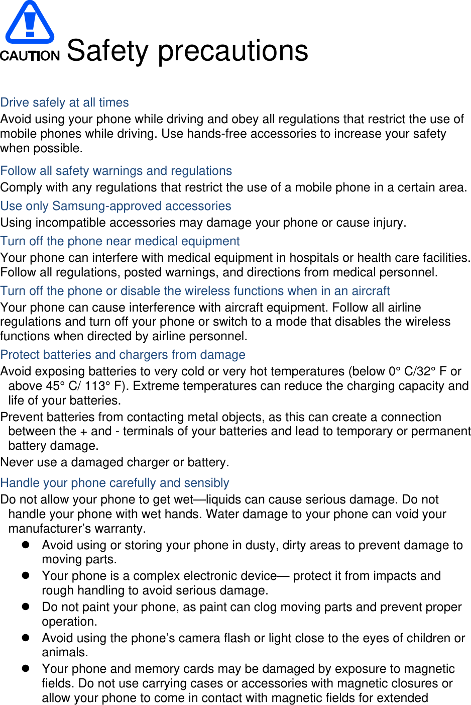  Safety precautions  Drive safely at all times Avoid using your phone while driving and obey all regulations that restrict the use of mobile phones while driving. Use hands-free accessories to increase your safety when possible. Follow all safety warnings and regulations Comply with any regulations that restrict the use of a mobile phone in a certain area. Use only Samsung-approved accessories Using incompatible accessories may damage your phone or cause injury. Turn off the phone near medical equipment Your phone can interfere with medical equipment in hospitals or health care facilities. Follow all regulations, posted warnings, and directions from medical personnel. Turn off the phone or disable the wireless functions when in an aircraft Your phone can cause interference with aircraft equipment. Follow all airline regulations and turn off your phone or switch to a mode that disables the wireless functions when directed by airline personnel. Protect batteries and chargers from damage Avoid exposing batteries to very cold or very hot temperatures (below 0° C/32° F or above 45° C/ 113° F). Extreme temperatures can reduce the charging capacity and life of your batteries. Prevent batteries from contacting metal objects, as this can create a connection between the + and - terminals of your batteries and lead to temporary or permanent battery damage. Never use a damaged charger or battery. Handle your phone carefully and sensibly Do not allow your phone to get wet—liquids can cause serious damage. Do not handle your phone with wet hands. Water damage to your phone can void your manufacturer’s warranty. z  Avoid using or storing your phone in dusty, dirty areas to prevent damage to moving parts. z  Your phone is a complex electronic device— protect it from impacts and rough handling to avoid serious damage. z  Do not paint your phone, as paint can clog moving parts and prevent proper operation. z  Avoid using the phone’s camera flash or light close to the eyes of children or animals. z  Your phone and memory cards may be damaged by exposure to magnetic fields. Do not use carrying cases or accessories with magnetic closures or allow your phone to come in contact with magnetic fields for extended 