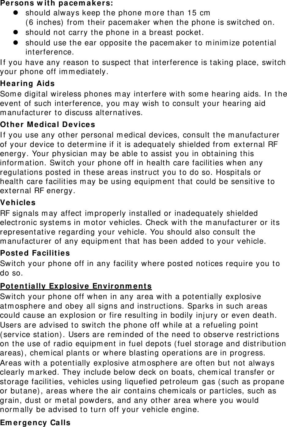 Persons w it h pacem ak e r s: z should always keep the phone m ore t han 15 cm    ( 6 inches)  from  their pacem aker when the phone is swit ched on. z should not  carry the phone in a breast  pocket. z should use the ear opposite t he pacem aker t o m inim ize pot ential interference. I f you have any reason t o suspect  that interference is t aking place, switch your phone off im m ediat ely. Hea r ing Aids Som e digital wireless phones m ay interfere with som e hearing aids. I n the event of such interference, you m ay wish to consult your hearing aid m anufact urer to discuss alt ernat ives. Ot her Medica l D e vices I f you use any other personal m edical devices, consult  the m anufacturer of your device to determ ine if it  is adequately shielded from  ext ernal RF energy. Your physician m ay be able to assist  you in obt aining t his inform at ion. Swit ch your phone off in health care facilit ies when any regulat ions posted in these areas inst ruct  you to do so. Hospitals or health care facilit ies m ay be using equipm ent that could be sensitive to external RF energy. Vehicle s RF signals m ay affect im properly installed or inadequat ely shielded elect ronic syst em s in m ot or vehicles. Check wit h t he m anufact urer or its represent at ive regarding your vehicle. You should also consult t he m anufact urer of any equipm ent t hat  has been added to your vehicle. Post ed Facilit ies Switch your phone off in any facility where posted notices require you t o do so. Pot entially Ex plosive Environm ent s Switch your phone off when in any area with a potentially explosive at m osphere and obey all signs and inst ruct ions. Sparks in such areas could cause an explosion or fire resulting in bodily inj ury or even deat h. Users are advised to switch t he phone off while at a refueling point  ( service st at ion) . Users are rem inded of the need t o observe rest rict ions on t he use of radio equipm ent in fuel depot s ( fuel st orage and dist ribut ion areas) , chem ical plants or where blasting operations are in progress. Areas with a potentially explosive at m osphere are often but  not always clearly m arked. They include below deck on boat s, chem ical t ransfer or storage facilities, vehicles using liquefied petroleum  gas ( such as propane or butane) , areas where t he air cont ains chem icals or particles, such as grain, dust  or m etal powders, and any ot her area where you would norm ally be advised to turn off your vehicle engine. Em ergency Ca lls 