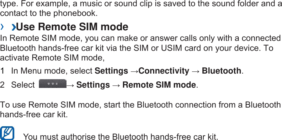 type. For example, a music or sound clip is saved to the sound folder and a contact to the phonebook.   ›  Use Remote SIM mode   In Remote SIM mode, you can make or answer calls only with a connected Bluetooth hands-free car kit via the SIM or USIM card on your device. To activate Remote SIM mode,   1  In Menu mode, select Settings →Connectivity → Bluetooth.  2 Select  → Settings → Remote SIM mode.  To use Remote SIM mode, start the Bluetooth connection from a Bluetooth hands-free car kit.     You must authorise the Bluetooth hands-free car kit. 