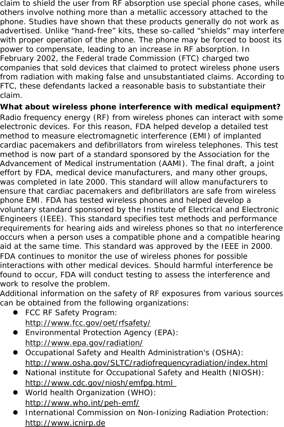 claim to shield the user from RF absorption use special phone cases, while others involve nothing more than a metallic accessory attached to the phone. Studies have shown that these products generally do not work as advertised. Unlike “hand-free” kits, these so-called “shields” may interfere with proper operation of the phone. The phone may be forced to boost its power to compensate, leading to an increase in RF absorption. In February 2002, the Federal trade Commission (FTC) charged two companies that sold devices that claimed to protect wireless phone users from radiation with making false and unsubstantiated claims. According to FTC, these defendants lacked a reasonable basis to substantiate their claim. What about wireless phone interference with medical equipment? Radio frequency energy (RF) from wireless phones can interact with some electronic devices. For this reason, FDA helped develop a detailed test method to measure electromagnetic interference (EMI) of implanted cardiac pacemakers and defibrillators from wireless telephones. This test method is now part of a standard sponsored by the Association for the Advancement of Medical instrumentation (AAMI). The final draft, a joint effort by FDA, medical device manufacturers, and many other groups, was completed in late 2000. This standard will allow manufacturers to ensure that cardiac pacemakers and defibrillators are safe from wireless phone EMI. FDA has tested wireless phones and helped develop a voluntary standard sponsored by the Institute of Electrical and Electronic Engineers (IEEE). This standard specifies test methods and performance requirements for hearing aids and wireless phones so that no interference occurs when a person uses a compatible phone and a compatible hearing aid at the same time. This standard was approved by the IEEE in 2000. FDA continues to monitor the use of wireless phones for possible interactions with other medical devices. Should harmful interference be found to occur, FDA will conduct testing to assess the interference and work to resolve the problem. Additional information on the safety of RF exposures from various sources can be obtained from the following organizations:  FCC RF Safety Program:  http://www.fcc.gov/oet/rfsafety/  Environmental Protection Agency (EPA):  http://www.epa.gov/radiation/  Occupational Safety and Health Administration&apos;s (OSHA):        http://www.osha.gov/SLTC/radiofrequencyradiation/index.html  National institute for Occupational Safety and Health (NIOSH):  http://www.cdc.gov/niosh/emfpg.html   World health Organization (WHO):  http://www.who.int/peh-emf/  International Commission on Non-Ionizing Radiation Protection:  http://www.icnirp.de 