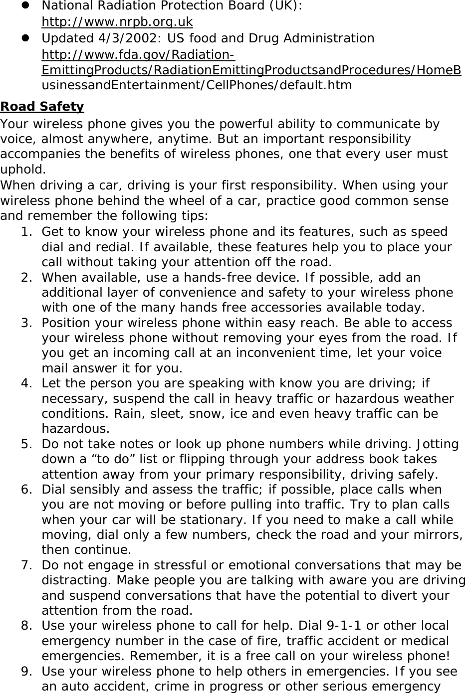  National Radiation Protection Board (UK):  http://www.nrpb.org.uk  Updated 4/3/2002: US food and Drug Administration http://www.fda.gov/Radiation-EmittingProducts/RadiationEmittingProductsandProcedures/HomeBusinessandEntertainment/CellPhones/default.htm Road Safety Your wireless phone gives you the powerful ability to communicate by voice, almost anywhere, anytime. But an important responsibility accompanies the benefits of wireless phones, one that every user must uphold. When driving a car, driving is your first responsibility. When using your wireless phone behind the wheel of a car, practice good common sense and remember the following tips: 1. Get to know your wireless phone and its features, such as speed dial and redial. If available, these features help you to place your call without taking your attention off the road. 2. When available, use a hands-free device. If possible, add an additional layer of convenience and safety to your wireless phone with one of the many hands free accessories available today. 3. Position your wireless phone within easy reach. Be able to access your wireless phone without removing your eyes from the road. If you get an incoming call at an inconvenient time, let your voice mail answer it for you. 4. Let the person you are speaking with know you are driving; if necessary, suspend the call in heavy traffic or hazardous weather conditions. Rain, sleet, snow, ice and even heavy traffic can be hazardous. 5. Do not take notes or look up phone numbers while driving. Jotting down a “to do” list or flipping through your address book takes attention away from your primary responsibility, driving safely. 6. Dial sensibly and assess the traffic; if possible, place calls when you are not moving or before pulling into traffic. Try to plan calls when your car will be stationary. If you need to make a call while moving, dial only a few numbers, check the road and your mirrors, then continue. 7. Do not engage in stressful or emotional conversations that may be distracting. Make people you are talking with aware you are driving and suspend conversations that have the potential to divert your attention from the road. 8. Use your wireless phone to call for help. Dial 9-1-1 or other local emergency number in the case of fire, traffic accident or medical emergencies. Remember, it is a free call on your wireless phone! 9. Use your wireless phone to help others in emergencies. If you see an auto accident, crime in progress or other serious emergency 