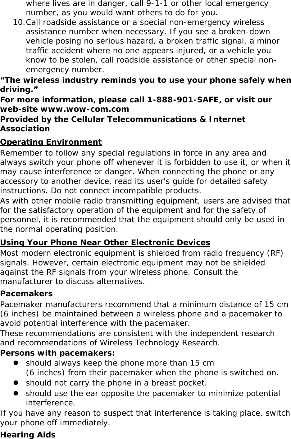 where lives are in danger, call 9-1-1 or other local emergency number, as you would want others to do for you. 10. Call roadside assistance or a special non-emergency wireless assistance number when necessary. If you see a broken-down vehicle posing no serious hazard, a broken traffic signal, a minor traffic accident where no one appears injured, or a vehicle you know to be stolen, call roadside assistance or other special non-emergency number. “The wireless industry reminds you to use your phone safely when driving.” For more information, please call 1-888-901-SAFE, or visit our web-site www.wow-com.com Provided by the Cellular Telecommunications &amp; Internet Association Operating Environment Remember to follow any special regulations in force in any area and always switch your phone off whenever it is forbidden to use it, or when it may cause interference or danger. When connecting the phone or any accessory to another device, read its user&apos;s guide for detailed safety instructions. Do not connect incompatible products. As with other mobile radio transmitting equipment, users are advised that for the satisfactory operation of the equipment and for the safety of personnel, it is recommended that the equipment should only be used in the normal operating position. Using Your Phone Near Other Electronic Devices Most modern electronic equipment is shielded from radio frequency (RF) signals. However, certain electronic equipment may not be shielded against the RF signals from your wireless phone. Consult the manufacturer to discuss alternatives. Pacemakers Pacemaker manufacturers recommend that a minimum distance of 15 cm (6 inches) be maintained between a wireless phone and a pacemaker to avoid potential interference with the pacemaker. These recommendations are consistent with the independent research and recommendations of Wireless Technology Research. Persons with pacemakers:  should always keep the phone more than 15 cm  (6 inches) from their pacemaker when the phone is switched on.  should not carry the phone in a breast pocket.  should use the ear opposite the pacemaker to minimize potential interference. If you have any reason to suspect that interference is taking place, switch your phone off immediately. Hearing Aids 
