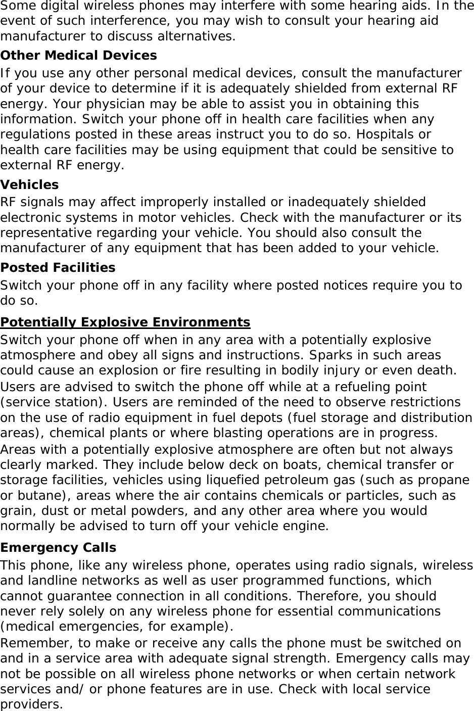 Some digital wireless phones may interfere with some hearing aids. In the event of such interference, you may wish to consult your hearing aid manufacturer to discuss alternatives. Other Medical Devices If you use any other personal medical devices, consult the manufacturer of your device to determine if it is adequately shielded from external RF energy. Your physician may be able to assist you in obtaining this information. Switch your phone off in health care facilities when any regulations posted in these areas instruct you to do so. Hospitals or health care facilities may be using equipment that could be sensitive to external RF energy. Vehicles RF signals may affect improperly installed or inadequately shielded electronic systems in motor vehicles. Check with the manufacturer or its representative regarding your vehicle. You should also consult the manufacturer of any equipment that has been added to your vehicle. Posted Facilities Switch your phone off in any facility where posted notices require you to do so. Potentially Explosive Environments Switch your phone off when in any area with a potentially explosive atmosphere and obey all signs and instructions. Sparks in such areas could cause an explosion or fire resulting in bodily injury or even death. Users are advised to switch the phone off while at a refueling point (service station). Users are reminded of the need to observe restrictions on the use of radio equipment in fuel depots (fuel storage and distribution areas), chemical plants or where blasting operations are in progress. Areas with a potentially explosive atmosphere are often but not always clearly marked. They include below deck on boats, chemical transfer or storage facilities, vehicles using liquefied petroleum gas (such as propane or butane), areas where the air contains chemicals or particles, such as grain, dust or metal powders, and any other area where you would normally be advised to turn off your vehicle engine. Emergency Calls This phone, like any wireless phone, operates using radio signals, wireless and landline networks as well as user programmed functions, which cannot guarantee connection in all conditions. Therefore, you should never rely solely on any wireless phone for essential communications (medical emergencies, for example). Remember, to make or receive any calls the phone must be switched on and in a service area with adequate signal strength. Emergency calls may not be possible on all wireless phone networks or when certain network services and/ or phone features are in use. Check with local service providers. 