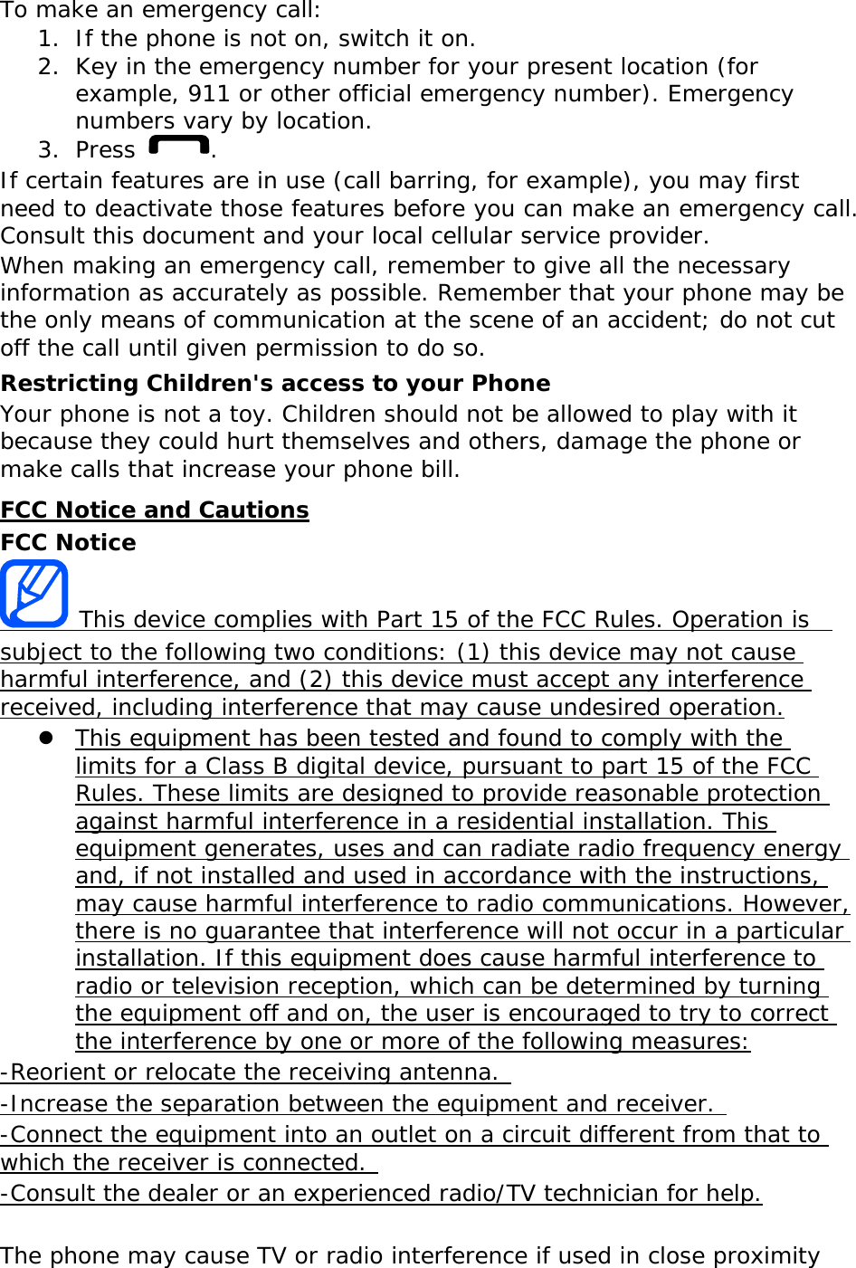 To make an emergency call: 1. If the phone is not on, switch it on. 2. Key in the emergency number for your present location (for example, 911 or other official emergency number). Emergency numbers vary by location. 3. Press  . If certain features are in use (call barring, for example), you may first need to deactivate those features before you can make an emergency call. Consult this document and your local cellular service provider. When making an emergency call, remember to give all the necessary information as accurately as possible. Remember that your phone may be the only means of communication at the scene of an accident; do not cut off the call until given permission to do so. Restricting Children&apos;s access to your Phone Your phone is not a toy. Children should not be allowed to play with it because they could hurt themselves and others, damage the phone or make calls that increase your phone bill. FCC Notice and Cautions FCC Notice  This device complies with Part 15 of the FCC Rules. Operation is  subject to the following two conditions: (1) this device may not cause harmful interference, and (2) this device must accept any interference received, including interference that may cause undesired operation.  This equipment has been tested and found to comply with the limits for a Class B digital device, pursuant to part 15 of the FCC Rules. These limits are designed to provide reasonable protection against harmful interference in a residential installation. This equipment generates, uses and can radiate radio frequency energy and, if not installed and used in accordance with the instructions, may cause harmful interference to radio communications. However, there is no guarantee that interference will not occur in a particular installation. If this equipment does cause harmful interference to radio or television reception, which can be determined by turning the equipment off and on, the user is encouraged to try to correct the interference by one or more of the following measures: -Reorient or relocate the receiving antenna.  -Increase the separation between the equipment and receiver.  -Connect the equipment into an outlet on a circuit different from that to which the receiver is connected.  -Consult the dealer or an experienced radio/TV technician for help.  The phone may cause TV or radio interference if used in close proximity 