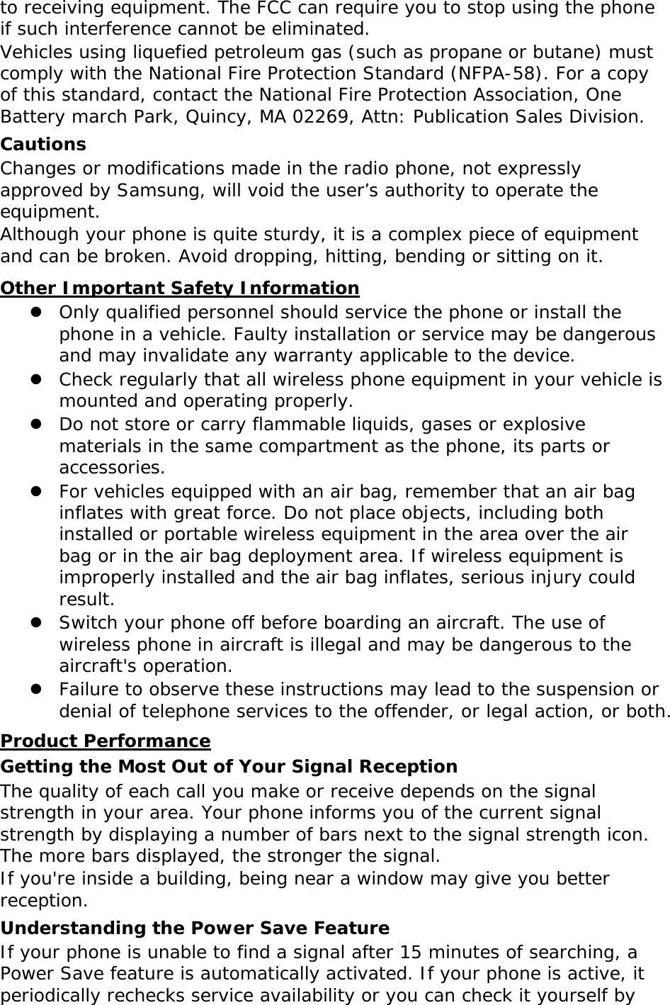 to receiving equipment. The FCC can require you to stop using the phone if such interference cannot be eliminated. Vehicles using liquefied petroleum gas (such as propane or butane) must comply with the National Fire Protection Standard (NFPA-58). For a copy of this standard, contact the National Fire Protection Association, One Battery march Park, Quincy, MA 02269, Attn: Publication Sales Division. Cautions Changes or modifications made in the radio phone, not expressly approved by Samsung, will void the user’s authority to operate the equipment. Although your phone is quite sturdy, it is a complex piece of equipment and can be broken. Avoid dropping, hitting, bending or sitting on it. Other Important Safety Information  Only qualified personnel should service the phone or install the phone in a vehicle. Faulty installation or service may be dangerous and may invalidate any warranty applicable to the device.  Check regularly that all wireless phone equipment in your vehicle is mounted and operating properly.  Do not store or carry flammable liquids, gases or explosive materials in the same compartment as the phone, its parts or accessories.  For vehicles equipped with an air bag, remember that an air bag inflates with great force. Do not place objects, including both installed or portable wireless equipment in the area over the air bag or in the air bag deployment area. If wireless equipment is improperly installed and the air bag inflates, serious injury could result.  Switch your phone off before boarding an aircraft. The use of wireless phone in aircraft is illegal and may be dangerous to the aircraft&apos;s operation.  Failure to observe these instructions may lead to the suspension or denial of telephone services to the offender, or legal action, or both. Product Performance Getting the Most Out of Your Signal Reception The quality of each call you make or receive depends on the signal strength in your area. Your phone informs you of the current signal strength by displaying a number of bars next to the signal strength icon. The more bars displayed, the stronger the signal. If you&apos;re inside a building, being near a window may give you better reception. Understanding the Power Save Feature If your phone is unable to find a signal after 15 minutes of searching, a Power Save feature is automatically activated. If your phone is active, it periodically rechecks service availability or you can check it yourself by 