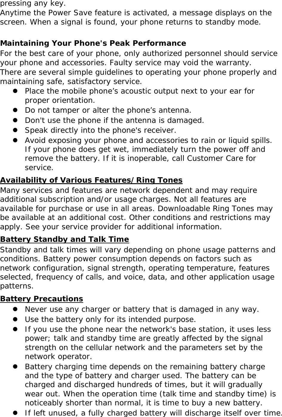 pressing any key. Anytime the Power Save feature is activated, a message displays on the screen. When a signal is found, your phone returns to standby mode.  Maintaining Your Phone&apos;s Peak Performance For the best care of your phone, only authorized personnel should service your phone and accessories. Faulty service may void the warranty. There are several simple guidelines to operating your phone properly and maintaining safe, satisfactory service.  Place the mobile phone’s acoustic output next to your ear for proper orientation.  Do not tamper or alter the phone’s antenna.  Don&apos;t use the phone if the antenna is damaged.  Speak directly into the phone&apos;s receiver.  Avoid exposing your phone and accessories to rain or liquid spills. If your phone does get wet, immediately turn the power off and remove the battery. If it is inoperable, call Customer Care for service. Availability of Various Features/Ring Tones Many services and features are network dependent and may require additional subscription and/or usage charges. Not all features are available for purchase or use in all areas. Downloadable Ring Tones may be available at an additional cost. Other conditions and restrictions may apply. See your service provider for additional information. Battery Standby and Talk Time Standby and talk times will vary depending on phone usage patterns and conditions. Battery power consumption depends on factors such as network configuration, signal strength, operating temperature, features selected, frequency of calls, and voice, data, and other application usage patterns.  Battery Precautions  Never use any charger or battery that is damaged in any way.  Use the battery only for its intended purpose.  If you use the phone near the network&apos;s base station, it uses less power; talk and standby time are greatly affected by the signal strength on the cellular network and the parameters set by the network operator.  Battery charging time depends on the remaining battery charge and the type of battery and charger used. The battery can be charged and discharged hundreds of times, but it will gradually wear out. When the operation time (talk time and standby time) is noticeably shorter than normal, it is time to buy a new battery.  If left unused, a fully charged battery will discharge itself over time. 