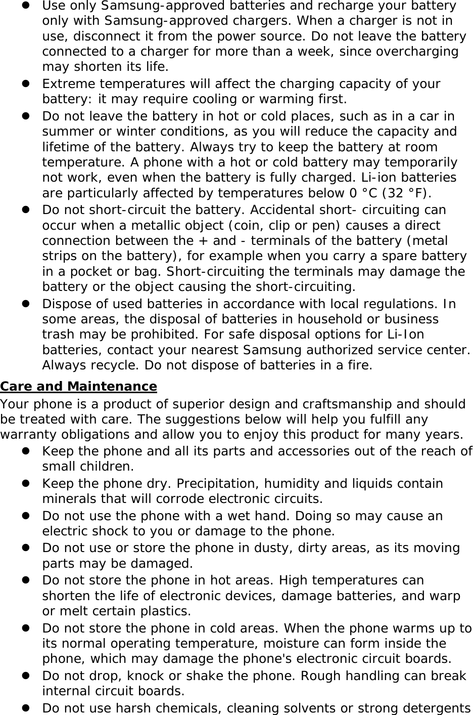  Use only Samsung-approved batteries and recharge your battery only with Samsung-approved chargers. When a charger is not in use, disconnect it from the power source. Do not leave the battery connected to a charger for more than a week, since overcharging may shorten its life.  Extreme temperatures will affect the charging capacity of your battery: it may require cooling or warming first.  Do not leave the battery in hot or cold places, such as in a car in summer or winter conditions, as you will reduce the capacity and lifetime of the battery. Always try to keep the battery at room temperature. A phone with a hot or cold battery may temporarily not work, even when the battery is fully charged. Li-ion batteries are particularly affected by temperatures below 0 °C (32 °F).  Do not short-circuit the battery. Accidental short- circuiting can occur when a metallic object (coin, clip or pen) causes a direct connection between the + and - terminals of the battery (metal strips on the battery), for example when you carry a spare battery in a pocket or bag. Short-circuiting the terminals may damage the battery or the object causing the short-circuiting.  Dispose of used batteries in accordance with local regulations. In some areas, the disposal of batteries in household or business trash may be prohibited. For safe disposal options for Li-Ion batteries, contact your nearest Samsung authorized service center. Always recycle. Do not dispose of batteries in a fire. Care and Maintenance Your phone is a product of superior design and craftsmanship and should be treated with care. The suggestions below will help you fulfill any warranty obligations and allow you to enjoy this product for many years.  Keep the phone and all its parts and accessories out of the reach of small children.  Keep the phone dry. Precipitation, humidity and liquids contain minerals that will corrode electronic circuits.  Do not use the phone with a wet hand. Doing so may cause an electric shock to you or damage to the phone.  Do not use or store the phone in dusty, dirty areas, as its moving parts may be damaged.  Do not store the phone in hot areas. High temperatures can shorten the life of electronic devices, damage batteries, and warp or melt certain plastics.  Do not store the phone in cold areas. When the phone warms up to its normal operating temperature, moisture can form inside the phone, which may damage the phone&apos;s electronic circuit boards.  Do not drop, knock or shake the phone. Rough handling can break internal circuit boards.  Do not use harsh chemicals, cleaning solvents or strong detergents 