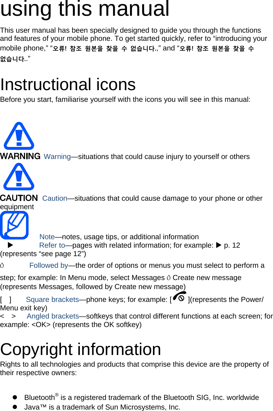 using this manual This user manual has been specially designed to guide you through the functions and features of your mobile phone. To get started quickly, refer to “introducing your mobile phone,” “오류!  참조  원본을  찾을  수  없습니다.,” and “오류!  참조  원본을  찾을  수 없습니다..”  Instructional icons Before you start, familiarise yourself with the icons you will see in this manual:     Warning—situations that could cause injury to yourself or others  Caution—situations that could cause damage to your phone or other equipment    Note—notes, usage tips, or additional information          Refer to—pages with related information; for example:  p. 12 (represents “see page 12”) Õ       Followed by—the order of options or menus you must select to perform a step; for example: In Menu mode, select Messages Õ Create new message (represents Messages, followed by Create new message) [  ]    Square brackets—phone keys; for example: [ ](represents the Power/ Menu exit key) &lt;  &gt;   Angled brackets—softkeys that control different functions at each screen; for example: &lt;OK&gt; (represents the OK softkey)  Copyright information Rights to all technologies and products that comprise this device are the property of their respective owners:   Bluetooth® is a registered trademark of the Bluetooth SIG, Inc. worldwide   Java™ is a trademark of Sun Microsystems, Inc. 