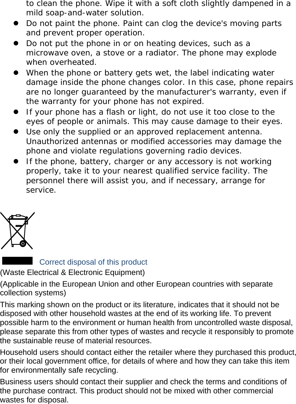 to clean the phone. Wipe it with a soft cloth slightly dampened in a mild soap-and-water solution.  Do not paint the phone. Paint can clog the device&apos;s moving parts and prevent proper operation.  Do not put the phone in or on heating devices, such as a microwave oven, a stove or a radiator. The phone may explode when overheated.  When the phone or battery gets wet, the label indicating water damage inside the phone changes color. In this case, phone repairs are no longer guaranteed by the manufacturer&apos;s warranty, even if the warranty for your phone has not expired.   If your phone has a flash or light, do not use it too close to the eyes of people or animals. This may cause damage to their eyes.  Use only the supplied or an approved replacement antenna. Unauthorized antennas or modified accessories may damage the phone and violate regulations governing radio devices.  If the phone, battery, charger or any accessory is not working properly, take it to your nearest qualified service facility. The personnel there will assist you, and if necessary, arrange for service.   Correct disposal of this product (Waste Electrical &amp; Electronic Equipment) (Applicable in the European Union and other European countries with separate collection systems) This marking shown on the product or its literature, indicates that it should not be disposed with other household wastes at the end of its working life. To prevent possible harm to the environment or human health from uncontrolled waste disposal, please separate this from other types of wastes and recycle it responsibly to promote the sustainable reuse of material resources. Household users should contact either the retailer where they purchased this product, or their local government office, for details of where and how they can take this item for environmentally safe recycling. Business users should contact their supplier and check the terms and conditions of the purchase contract. This product should not be mixed with other commercial wastes for disposal. 