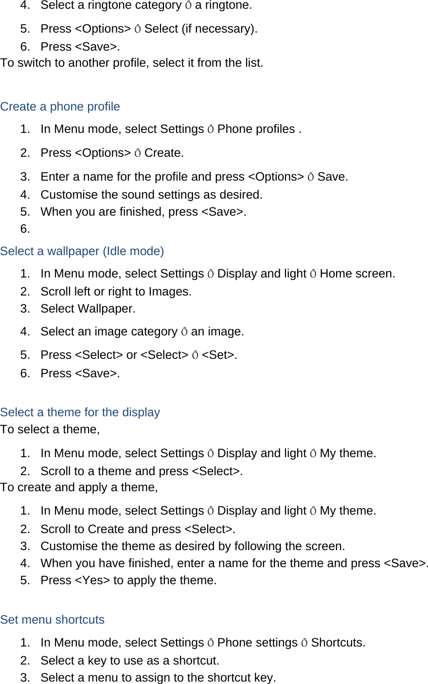 4.  Select a ringtone category Õ a ringtone. 5. Press &lt;Options&gt; Õ Select (if necessary). 6. Press &lt;Save&gt;. To switch to another profile, select it from the list.  Create a phone profile 1.  In Menu mode, select Settings Õ Phone profiles . 2. Press &lt;Options&gt; Õ Create. 3.  Enter a name for the profile and press &lt;Options&gt; Õ Save. 4.  Customise the sound settings as desired. 5.  When you are finished, press &lt;Save&gt;. 6.  Select a wallpaper (Idle mode) 1.  In Menu mode, select Settings Õ Display and light Õ Home screen. 2.  Scroll left or right to Images. 3. Select Wallpaper. 4.  Select an image category Õ an image. 5.  Press &lt;Select&gt; or &lt;Select&gt; Õ &lt;Set&gt;. 6. Press &lt;Save&gt;.  Select a theme for the display To select a theme, 1.  In Menu mode, select Settings Õ Display and light Õ My theme. 2.  Scroll to a theme and press &lt;Select&gt;. To create and apply a theme, 1.  In Menu mode, select Settings Õ Display and light Õ My theme. 2.  Scroll to Create and press &lt;Select&gt;. 3.  Customise the theme as desired by following the screen. 4.  When you have finished, enter a name for the theme and press &lt;Save&gt;. 5.  Press &lt;Yes&gt; to apply the theme.  Set menu shortcuts 1.  In Menu mode, select Settings Õ Phone settings Õ Shortcuts. 2.  Select a key to use as a shortcut. 3.  Select a menu to assign to the shortcut key. 