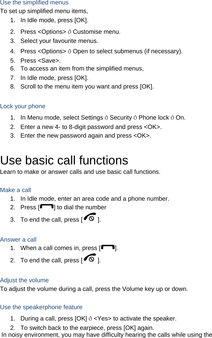  Use the simplified menus To set up simplified menu items, 1.  In Idle mode, press [OK]. 2. Press &lt;Options&gt; Õ Customise menu. 3.  Select your favourite menus. 4. Press &lt;Options&gt; Õ Open to select submenus (if necessary). 5. Press &lt;Save&gt;. 6.  To access an item from the simplified menus, 7.  In Idle mode, press [OK]. 8.  Scroll to the menu item you want and press [OK].  Lock your phone 1.  In Menu mode, select Settings Õ Security Õ Phone lock Õ On. 2.  Enter a new 4- to 8-digit password and press &lt;OK&gt;. 3.  Enter the new password again and press &lt;OK&gt;.  Use basic call functions Learn to make or answer calls and use basic call functions.  Make a call 1.  In Idle mode, enter an area code and a phone number. 2. Press [ ] to dial the number 3.  To end the call, press [ ].   Answer a call 1.  When a call comes in, press [ ]. 2.  To end the call, press [ ].  Adjust the volume To adjust the volume during a call, press the Volume key up or down.  Use the speakerphone feature 1.  During a call, press [OK] Õ &lt;Yes&gt; to activate the speaker. 2.  To switch back to the earpiece, press [OK] again. In noisy environment, you may have difficulty hearing the calls while using the 