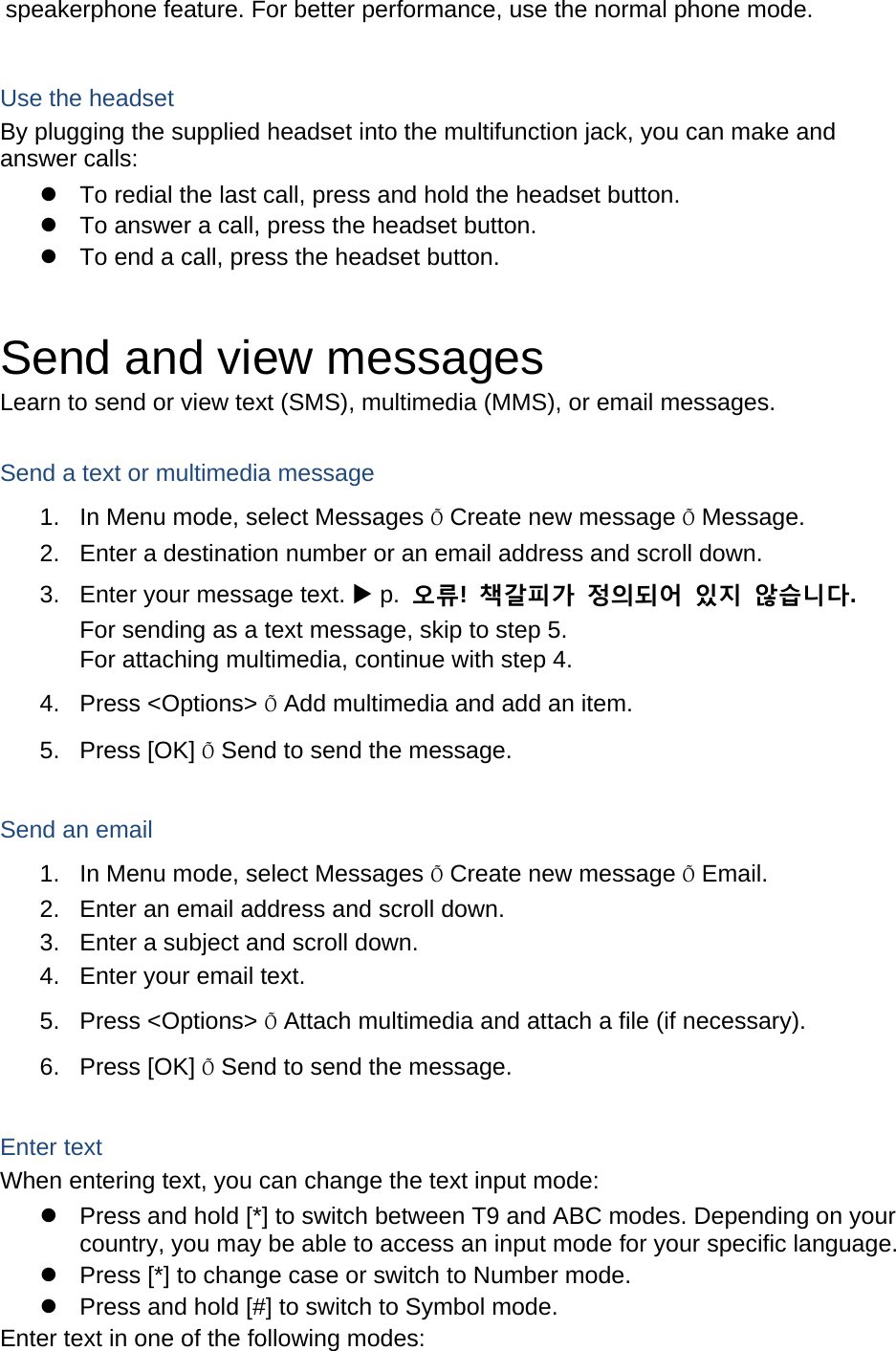 speakerphone feature. For better performance, use the normal phone mode.  Use the headset By plugging the supplied headset into the multifunction jack, you can make and answer calls:   To redial the last call, press and hold the headset button.   To answer a call, press the headset button.   To end a call, press the headset button.  Send and view messages Learn to send or view text (SMS), multimedia (MMS), or email messages.  Send a text or multimedia message 1.  In Menu mode, select Messages Õ Create new message Õ Message. 2.  Enter a destination number or an email address and scroll down. 3.  Enter your message text.  p.  오류!  책갈피가 정의되어 있지 않습니다. For sending as a text message, skip to step 5. For attaching multimedia, continue with step 4. 4. Press &lt;Options&gt; Õ Add multimedia and add an item. 5. Press [OK] Õ Send to send the message.  Send an email 1.  In Menu mode, select Messages Õ Create new message Õ Email. 2.  Enter an email address and scroll down. 3.  Enter a subject and scroll down. 4.  Enter your email text. 5. Press &lt;Options&gt; Õ Attach multimedia and attach a file (if necessary). 6. Press [OK] Õ Send to send the message.  Enter text When entering text, you can change the text input mode:   Press and hold [*] to switch between T9 and ABC modes. Depending on your country, you may be able to access an input mode for your specific language.   Press [*] to change case or switch to Number mode.   Press and hold [#] to switch to Symbol mode. Enter text in one of the following modes: 