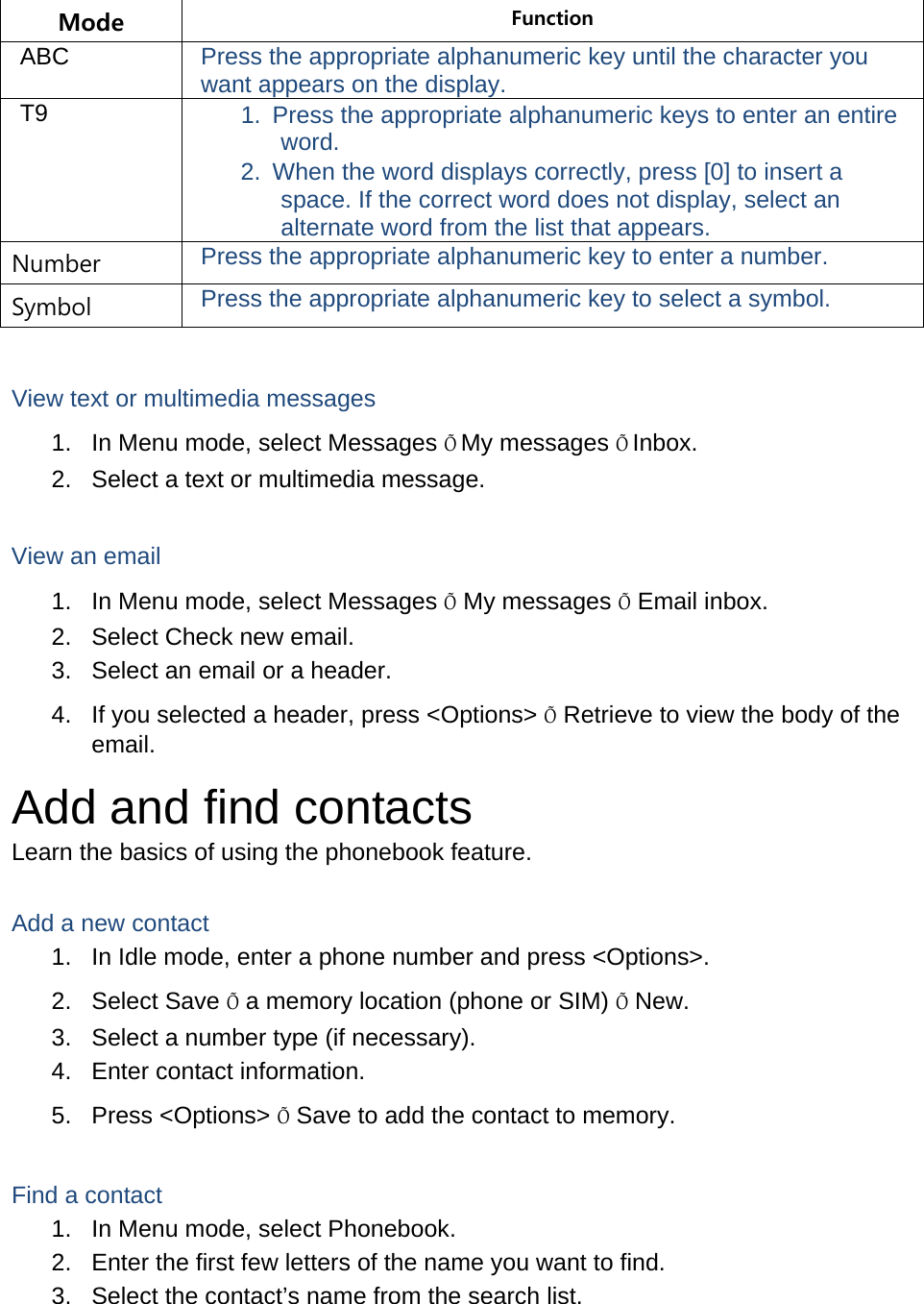 Mode  Function ABC  Press the appropriate alphanumeric key until the character you want appears on the display. T9  1.  Press the appropriate alphanumeric keys to enter an entire word. 2.  When the word displays correctly, press [0] to insert a space. If the correct word does not display, select an alternate word from the list that appears. Number  Press the appropriate alphanumeric key to enter a number. Symbol  Press the appropriate alphanumeric key to select a symbol.  View text or multimedia messages 1.  In Menu mode, select Messages ÕMy messages ÕInbox. 2.  Select a text or multimedia message.  View an email 1.  In Menu mode, select Messages Õ My messages Õ Email inbox. 2.  Select Check new email. 3.  Select an email or a header. 4.  If you selected a header, press &lt;Options&gt; Õ Retrieve to view the body of the email. Add and find contacts Learn the basics of using the phonebook feature.  Add a new contact 1.  In Idle mode, enter a phone number and press &lt;Options&gt;. 2. Select Save Õ a memory location (phone or SIM) Õ New.   3.  Select a number type (if necessary). 4.  Enter contact information. 5. Press &lt;Options&gt; Õ Save to add the contact to memory.  Find a contact 1.  In Menu mode, select Phonebook. 2.  Enter the first few letters of the name you want to find. 3.  Select the contact’s name from the search list.  