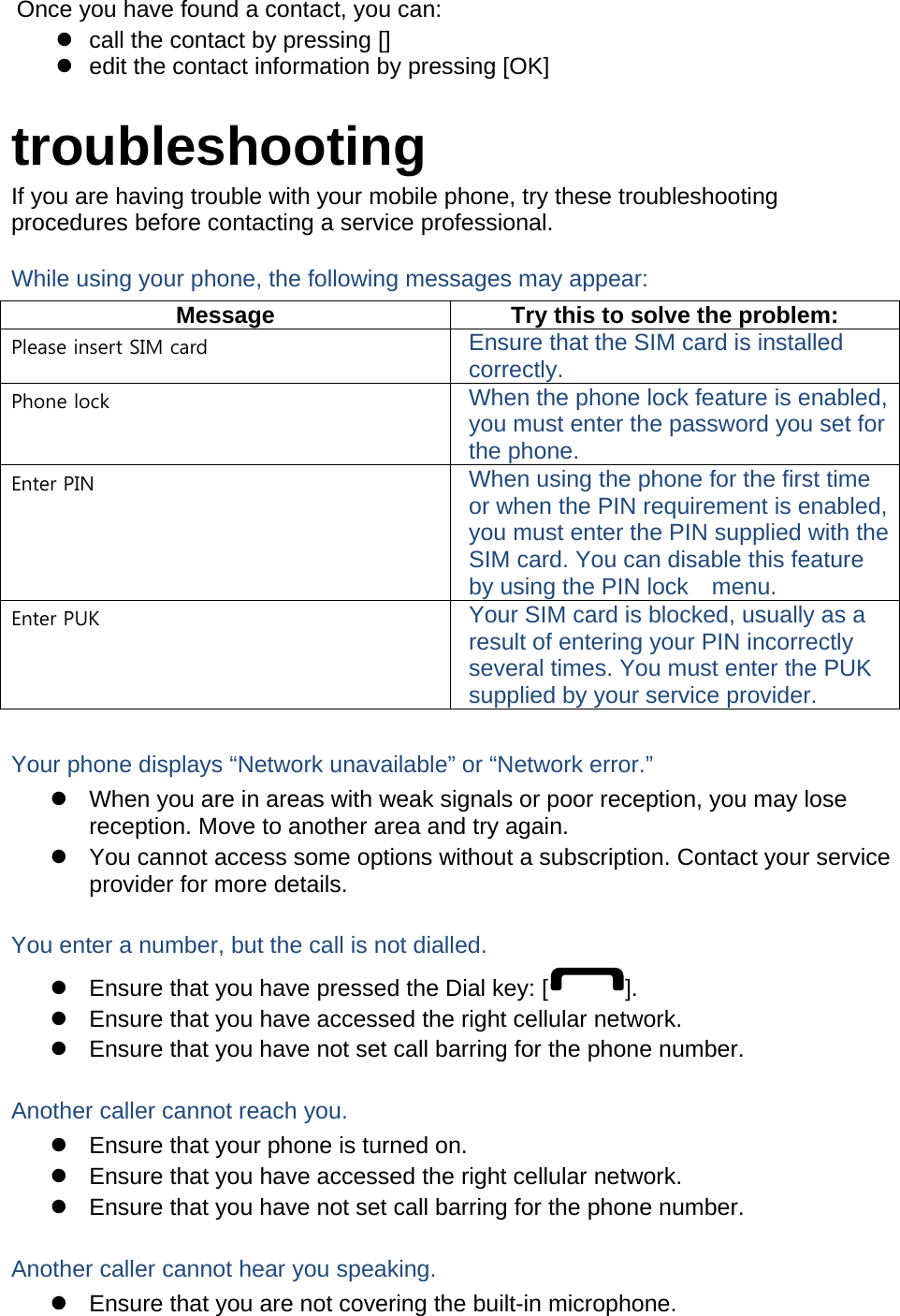 Once you have found a contact, you can:   call the contact by pressing []   edit the contact information by pressing [OK]  troubleshooting If you are having trouble with your mobile phone, try these troubleshooting procedures before contacting a service professional. While using your phone, the following messages may appear: Message  Try this to solve the problem: Please insert SIM card  Ensure that the SIM card is installed correctly. Phone lock  When the phone lock feature is enabled, you must enter the password you set for the phone. Enter PIN  When using the phone for the first time or when the PIN requirement is enabled, you must enter the PIN supplied with the SIM card. You can disable this feature by using the PIN lock    menu. Enter PUK  Your SIM card is blocked, usually as a result of entering your PIN incorrectly several times. You must enter the PUK supplied by your service provider.    Your phone displays “Network unavailable” or “Network error.”   When you are in areas with weak signals or poor reception, you may lose reception. Move to another area and try again.   You cannot access some options without a subscription. Contact your service provider for more details.  You enter a number, but the call is not dialled.   Ensure that you have pressed the Dial key: [ ].   Ensure that you have accessed the right cellular network.   Ensure that you have not set call barring for the phone number.  Another caller cannot reach you.   Ensure that your phone is turned on.   Ensure that you have accessed the right cellular network.   Ensure that you have not set call barring for the phone number.  Another caller cannot hear you speaking.   Ensure that you are not covering the built-in microphone. 