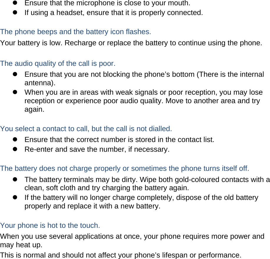   Ensure that the microphone is close to your mouth.   If using a headset, ensure that it is properly connected.  The phone beeps and the battery icon flashes. Your battery is low. Recharge or replace the battery to continue using the phone.  The audio quality of the call is poor.   Ensure that you are not blocking the phone’s bottom (There is the internal antenna).   When you are in areas with weak signals or poor reception, you may lose reception or experience poor audio quality. Move to another area and try again.  You select a contact to call, but the call is not dialled.   Ensure that the correct number is stored in the contact list.   Re-enter and save the number, if necessary.  The battery does not charge properly or sometimes the phone turns itself off.   The battery terminals may be dirty. Wipe both gold-coloured contacts with a clean, soft cloth and try charging the battery again.   If the battery will no longer charge completely, dispose of the old battery properly and replace it with a new battery.  Your phone is hot to the touch. When you use several applications at once, your phone requires more power and may heat up. This is normal and should not affect your phone’s lifespan or performance.               