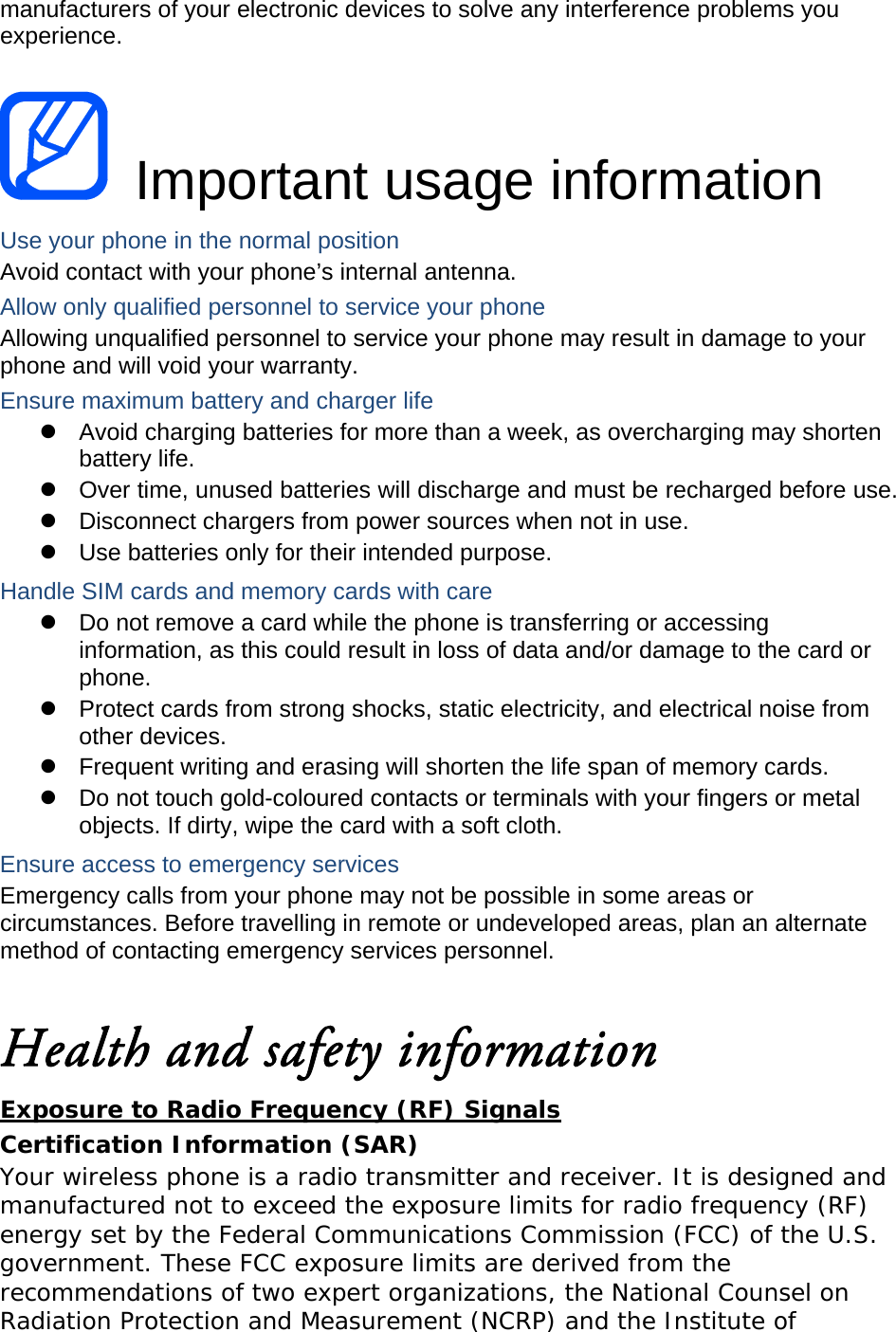 manufacturers of your electronic devices to solve any interference problems you experience.   Important usage information Use your phone in the normal position Avoid contact with your phone’s internal antenna. Allow only qualified personnel to service your phone Allowing unqualified personnel to service your phone may result in damage to your phone and will void your warranty. Ensure maximum battery and charger life   Avoid charging batteries for more than a week, as overcharging may shorten battery life.   Over time, unused batteries will discharge and must be recharged before use.   Disconnect chargers from power sources when not in use.   Use batteries only for their intended purpose. Handle SIM cards and memory cards with care   Do not remove a card while the phone is transferring or accessing information, as this could result in loss of data and/or damage to the card or phone.   Protect cards from strong shocks, static electricity, and electrical noise from other devices.   Frequent writing and erasing will shorten the life span of memory cards.   Do not touch gold-coloured contacts or terminals with your fingers or metal objects. If dirty, wipe the card with a soft cloth. Ensure access to emergency services Emergency calls from your phone may not be possible in some areas or circumstances. Before travelling in remote or undeveloped areas, plan an alternate method of contacting emergency services personnel.  Health and safety information Exposure to Radio Frequency (RF) Signals Certification Information (SAR) Your wireless phone is a radio transmitter and receiver. It is designed and manufactured not to exceed the exposure limits for radio frequency (RF) energy set by the Federal Communications Commission (FCC) of the U.S. government. These FCC exposure limits are derived from the recommendations of two expert organizations, the National Counsel on Radiation Protection and Measurement (NCRP) and the Institute of 