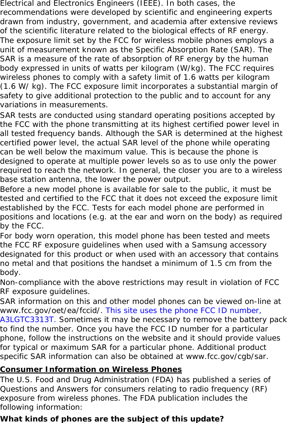 Electrical and Electronics Engineers (IEEE). In both cases, the recommendations were developed by scientific and engineering experts drawn from industry, government, and academia after extensive reviews of the scientific literature related to the biological effects of RF energy. The exposure limit set by the FCC for wireless mobile phones employs a unit of measurement known as the Specific Absorption Rate (SAR). The SAR is a measure of the rate of absorption of RF energy by the human body expressed in units of watts per kilogram (W/kg). The FCC requires wireless phones to comply with a safety limit of 1.6 watts per kilogram (1.6 W/ kg). The FCC exposure limit incorporates a substantial margin of safety to give additional protection to the public and to account for any variations in measurements. SAR tests are conducted using standard operating positions accepted by the FCC with the phone transmitting at its highest certified power level in all tested frequency bands. Although the SAR is determined at the highest certified power level, the actual SAR level of the phone while operating can be well below the maximum value. This is because the phone is designed to operate at multiple power levels so as to use only the power required to reach the network. In general, the closer you are to a wireless base station antenna, the lower the power output. Before a new model phone is available for sale to the public, it must be tested and certified to the FCC that it does not exceed the exposure limit established by the FCC. Tests for each model phone are performed in positions and locations (e.g. at the ear and worn on the body) as required by the FCC.   For body worn operation, this model phone has been tested and meets the FCC RF exposure guidelines when used with a Samsung accessory designated for this product or when used with an accessory that contains no metal and that positions the handset a minimum of 1.5 cm from the body.  Non-compliance with the above restrictions may result in violation of FCC RF exposure guidelines. SAR information on this and other model phones can be viewed on-line at www.fcc.gov/oet/ea/fccid/. This site uses the phone FCC ID number, A3LGTC3313T. Sometimes it may be necessary to remove the battery pack to find the number. Once you have the FCC ID number for a particular phone, follow the instructions on the website and it should provide values for typical or maximum SAR for a particular phone. Additional product specific SAR information can also be obtained at www.fcc.gov/cgb/sar. Consumer Information on Wireless Phones The U.S. Food and Drug Administration (FDA) has published a series of Questions and Answers for consumers relating to radio frequency (RF) exposure from wireless phones. The FDA publication includes the following information: What kinds of phones are the subject of this update? 