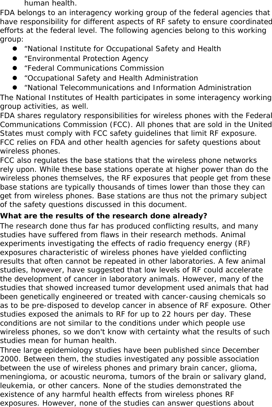 human health. FDA belongs to an interagency working group of the federal agencies that have responsibility for different aspects of RF safety to ensure coordinated efforts at the federal level. The following agencies belong to this working group:  “National Institute for Occupational Safety and Health  “Environmental Protection Agency  “Federal Communications Commission  “Occupational Safety and Health Administration  “National Telecommunications and Information Administration The National Institutes of Health participates in some interagency working group activities, as well. FDA shares regulatory responsibilities for wireless phones with the Federal Communications Commission (FCC). All phones that are sold in the United States must comply with FCC safety guidelines that limit RF exposure. FCC relies on FDA and other health agencies for safety questions about wireless phones. FCC also regulates the base stations that the wireless phone networks rely upon. While these base stations operate at higher power than do the wireless phones themselves, the RF exposures that people get from these base stations are typically thousands of times lower than those they can get from wireless phones. Base stations are thus not the primary subject of the safety questions discussed in this document. What are the results of the research done already? The research done thus far has produced conflicting results, and many studies have suffered from flaws in their research methods. Animal experiments investigating the effects of radio frequency energy (RF) exposures characteristic of wireless phones have yielded conflicting results that often cannot be repeated in other laboratories. A few animal studies, however, have suggested that low levels of RF could accelerate the development of cancer in laboratory animals. However, many of the studies that showed increased tumor development used animals that had been genetically engineered or treated with cancer-causing chemicals so as to be pre-disposed to develop cancer in absence of RF exposure. Other studies exposed the animals to RF for up to 22 hours per day. These conditions are not similar to the conditions under which people use wireless phones, so we don&apos;t know with certainty what the results of such studies mean for human health. Three large epidemiology studies have been published since December 2000. Between them, the studies investigated any possible association between the use of wireless phones and primary brain cancer, glioma, meningioma, or acoustic neuroma, tumors of the brain or salivary gland, leukemia, or other cancers. None of the studies demonstrated the existence of any harmful health effects from wireless phones RF exposures. However, none of the studies can answer questions about 