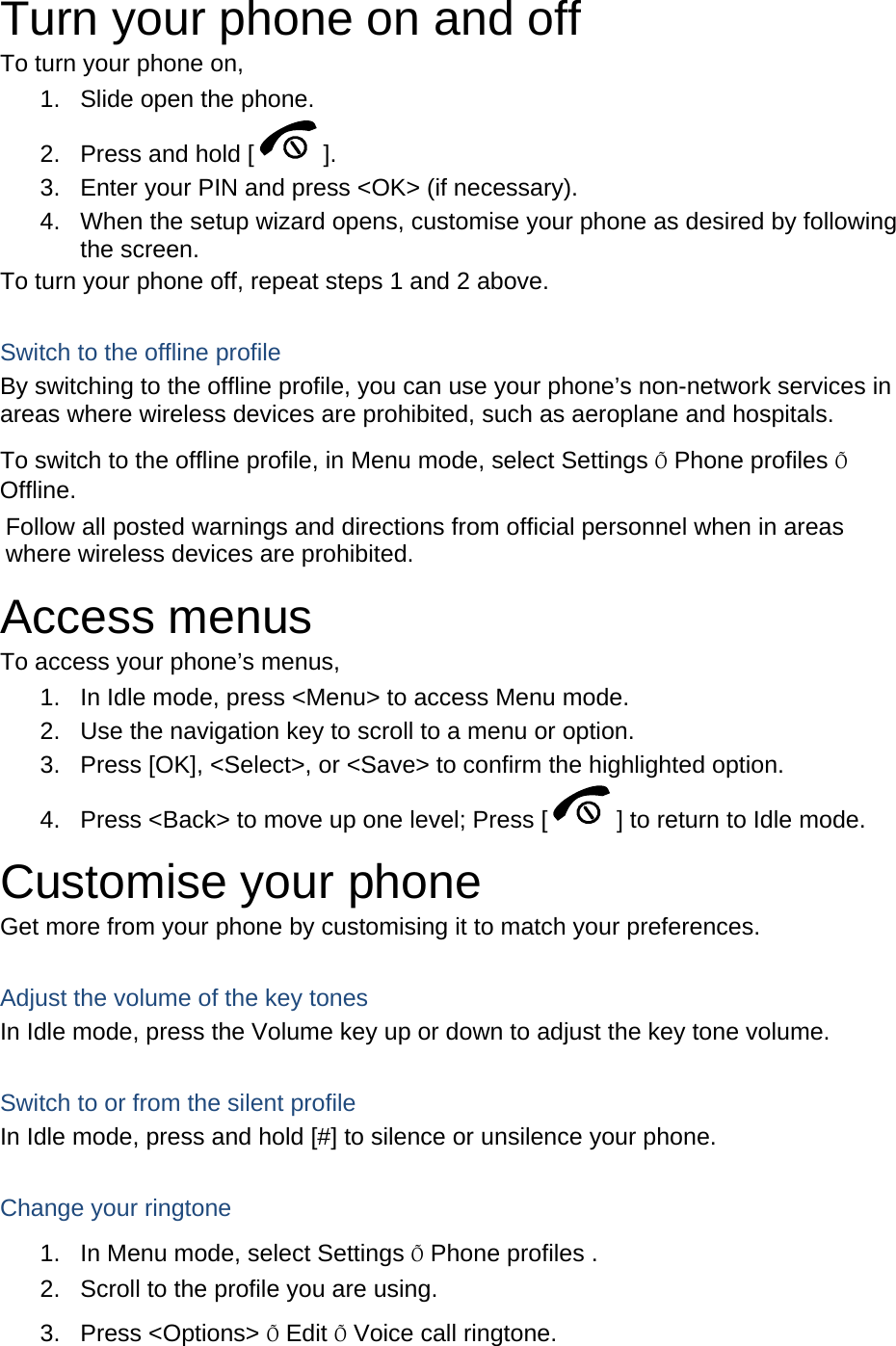 Turn your phone on and off To turn your phone on, 1.  Slide open the phone. 2.  Press and hold [ ]. 3.  Enter your PIN and press &lt;OK&gt; (if necessary). 4.  When the setup wizard opens, customise your phone as desired by following the screen. To turn your phone off, repeat steps 1 and 2 above.  Switch to the offline profile By switching to the offline profile, you can use your phone’s non-network services in areas where wireless devices are prohibited, such as aeroplane and hospitals. To switch to the offline profile, in Menu mode, select Settings Õ Phone profiles Õ Offline. Follow all posted warnings and directions from official personnel when in areas where wireless devices are prohibited. Access menus To access your phone’s menus, 1.  In Idle mode, press &lt;Menu&gt; to access Menu mode. 2.  Use the navigation key to scroll to a menu or option. 3.  Press [OK], &lt;Select&gt;, or &lt;Save&gt; to confirm the highlighted option. 4.  Press &lt;Back&gt; to move up one level; Press [ ] to return to Idle mode. Customise your phone Get more from your phone by customising it to match your preferences.  Adjust the volume of the key tones In Idle mode, press the Volume key up or down to adjust the key tone volume.  Switch to or from the silent profile In Idle mode, press and hold [#] to silence or unsilence your phone.  Change your ringtone 1.  In Menu mode, select Settings Õ Phone profiles . 2.  Scroll to the profile you are using. 3. Press &lt;Options&gt; Õ Edit Õ Voice call ringtone. 