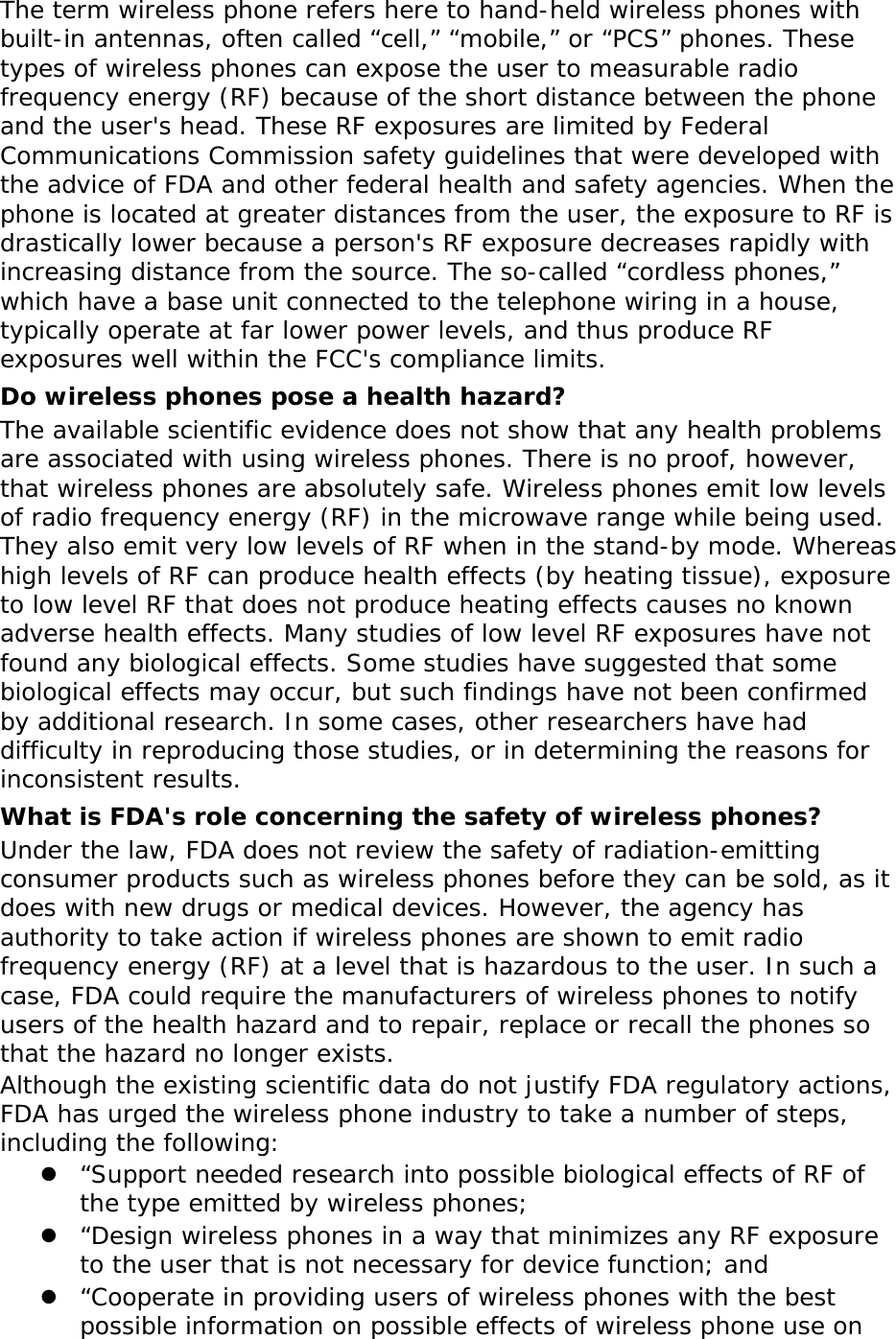 The term wireless phone refers here to hand-held wireless phones with built-in antennas, often called “cell,” “mobile,” or “PCS” phones. These types of wireless phones can expose the user to measurable radio frequency energy (RF) because of the short distance between the phone and the user&apos;s head. These RF exposures are limited by Federal Communications Commission safety guidelines that were developed with the advice of FDA and other federal health and safety agencies. When the phone is located at greater distances from the user, the exposure to RF is drastically lower because a person&apos;s RF exposure decreases rapidly with increasing distance from the source. The so-called “cordless phones,” which have a base unit connected to the telephone wiring in a house, typically operate at far lower power levels, and thus produce RF exposures well within the FCC&apos;s compliance limits. Do wireless phones pose a health hazard? The available scientific evidence does not show that any health problems are associated with using wireless phones. There is no proof, however, that wireless phones are absolutely safe. Wireless phones emit low levels of radio frequency energy (RF) in the microwave range while being used. They also emit very low levels of RF when in the stand-by mode. Whereas high levels of RF can produce health effects (by heating tissue), exposure to low level RF that does not produce heating effects causes no known adverse health effects. Many studies of low level RF exposures have not found any biological effects. Some studies have suggested that some biological effects may occur, but such findings have not been confirmed by additional research. In some cases, other researchers have had difficulty in reproducing those studies, or in determining the reasons for inconsistent results. What is FDA&apos;s role concerning the safety of wireless phones? Under the law, FDA does not review the safety of radiation-emitting consumer products such as wireless phones before they can be sold, as it does with new drugs or medical devices. However, the agency has authority to take action if wireless phones are shown to emit radio frequency energy (RF) at a level that is hazardous to the user. In such a case, FDA could require the manufacturers of wireless phones to notify users of the health hazard and to repair, replace or recall the phones so that the hazard no longer exists. Although the existing scientific data do not justify FDA regulatory actions, FDA has urged the wireless phone industry to take a number of steps, including the following:  “Support needed research into possible biological effects of RF of the type emitted by wireless phones;  “Design wireless phones in a way that minimizes any RF exposure to the user that is not necessary for device function; and  “Cooperate in providing users of wireless phones with the best possible information on possible effects of wireless phone use on 