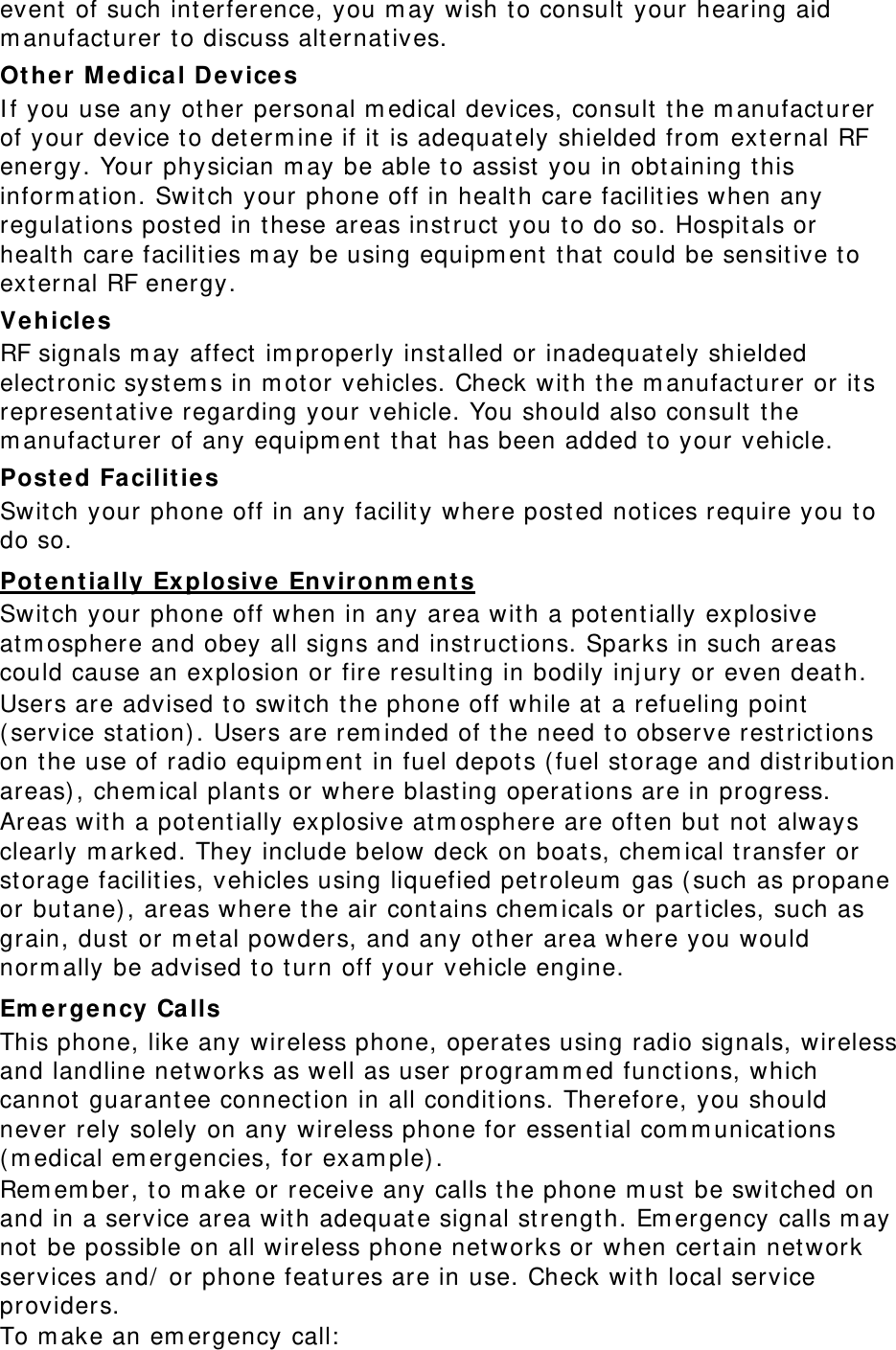 event of such interference, you may wish to consult your hearing aid manufacturer to discuss alternatives. Other Medical Devices If you use any other personal medical devices, consult the manufacturer of your device to determine if it is adequately shielded from external RF energy. Your physician may be able to assist you in obtaining this information. Switch your phone off in health care facilities when any regulations posted in these areas instruct you to do so. Hospitals or health care facilities may be using equipment that could be sensitive to external RF energy. Vehicles RF signals may affect improperly installed or inadequately shielded electronic systems in motor vehicles. Check with the manufacturer or its representative regarding your vehicle. You should also consult the manufacturer of any equipment that has been added to your vehicle. Posted Facilities Switch your phone off in any facility where posted notices require you to do so. Potentially Explosive Environments Switch your phone off when in any area with a potentially explosive atmosphere and obey all signs and instructions. Sparks in such areas could cause an explosion or fire resulting in bodily injury or even death. Users are advised to switch the phone off while at a refueling point (service station). Users are reminded of the need to observe restrictions on the use of radio equipment in fuel depots (fuel storage and distribution areas), chemical plants or where blasting operations are in progress. Areas with a potentially explosive atmosphere are often but not always clearly marked. They include below deck on boats, chemical transfer or storage facilities, vehicles using liquefied petroleum gas (such as propane or butane), areas where the air contains chemicals or particles, such as grain, dust or metal powders, and any other area where you would normally be advised to turn off your vehicle engine. Emergency Calls This phone, like any wireless phone, operates using radio signals, wireless and landline networks as well as user programmed functions, which cannot guarantee connection in all conditions. Therefore, you should never rely solely on any wireless phone for essential communications (medical emergencies, for example). Remember, to make or receive any calls the phone must be switched on and in a service area with adequate signal strength. Emergency calls may not be possible on all wireless phone networks or when certain network services and/ or phone features are in use. Check with local service providers. To make an emergency call: 