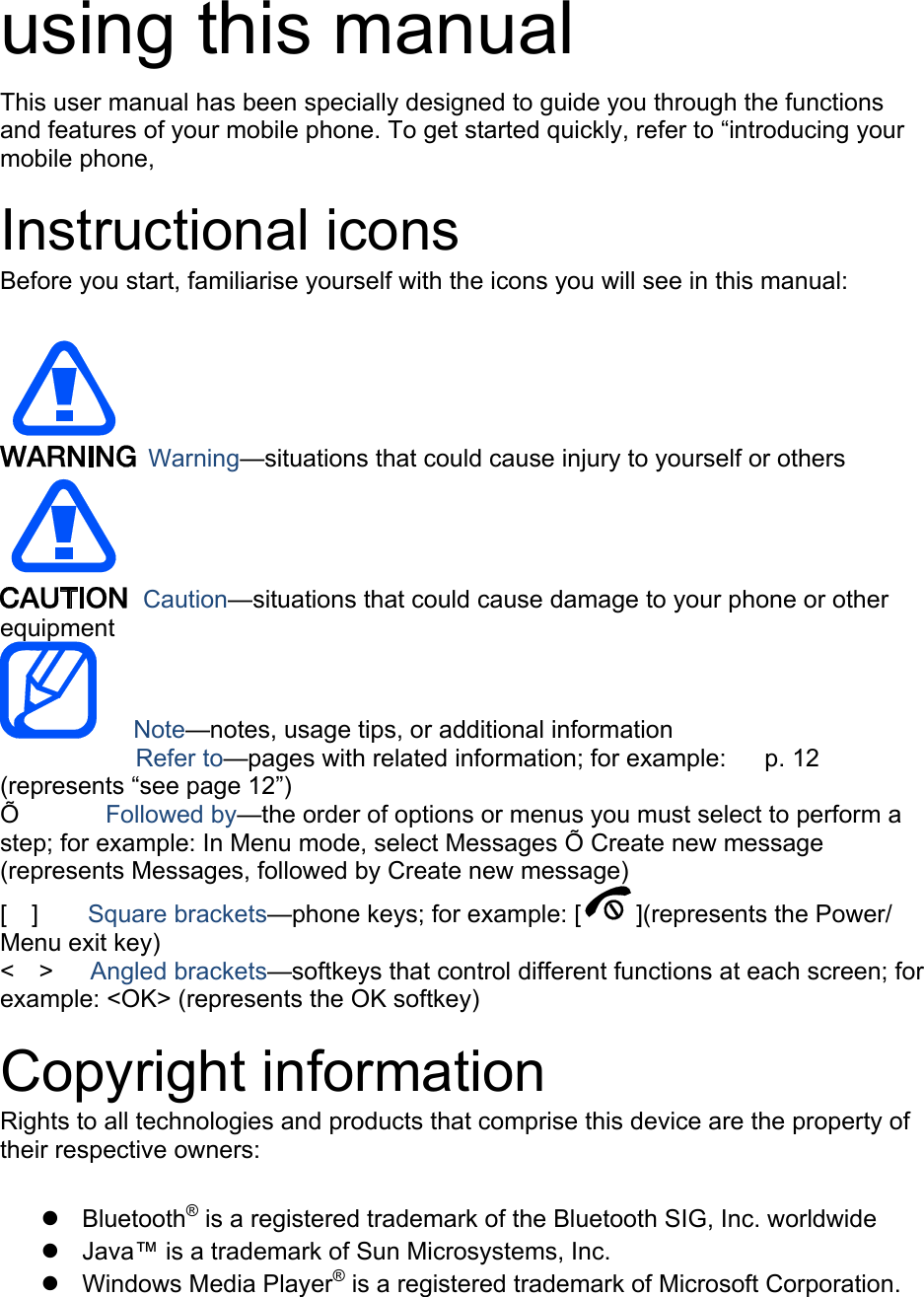  using this manual This user manual has been specially designed to guide you through the functions and features of your mobile phone. To get started quickly, refer to “introducing your mobile phone,  Instructional icons Before you start, familiarise yourself with the icons you will see in this manual:     Warning—situations that could cause injury to yourself or others  Caution—situations that could cause damage to your phone or other equipment    Note—notes, usage tips, or additional information   　       Refer to—pages with related information; for example:   p. 12 　(represents “see page 12”) Õ       Followed by—the order of options or menus you must select to perform a step; for example: In Menu mode, select Messages Õ Create new message (represents Messages, followed by Create new message) [  ]    Square brackets—phone keys; for example: [ ](represents the Power/ Menu exit key) &lt;  &gt;   Angled brackets—softkeys that control different functions at each screen; for example: &lt;OK&gt; (represents the OK softkey)  Copyright information Rights to all technologies and products that comprise this device are the property of their respective owners:  z Bluetooth® is a registered trademark of the Bluetooth SIG, Inc. worldwide z  Java™ is a trademark of Sun Microsystems, Inc. z Windows Media Player® is a registered trademark of Microsoft Corporation.  