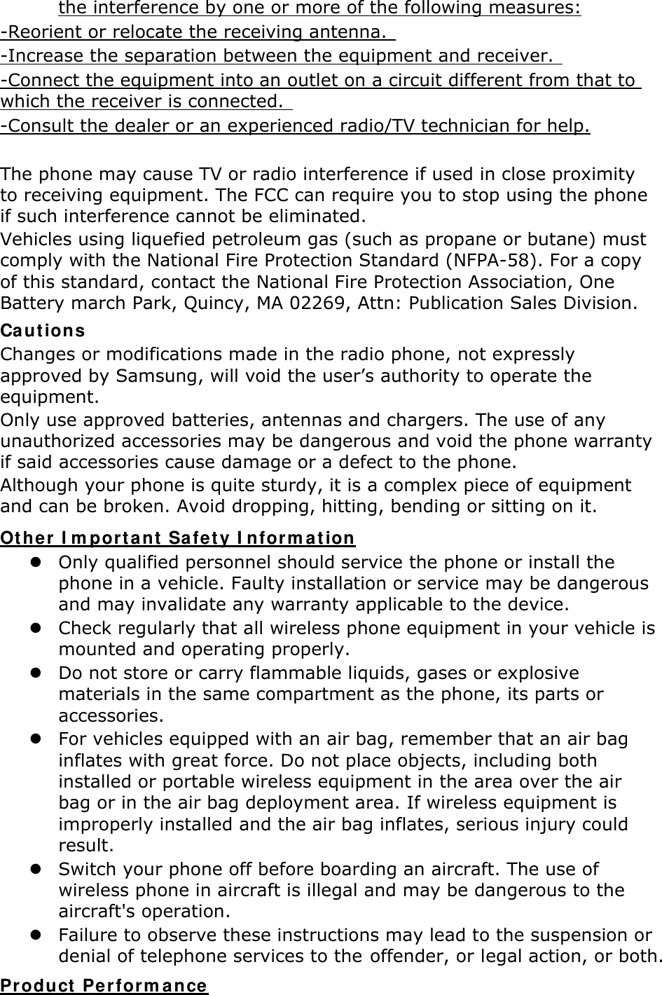 the interference by one or more of the following measures: -Reorient or relocate the receiving antenna.   -Increase the separation between the equipment and receiver.   -Connect the equipment into an outlet on a circuit different from that to which the receiver is connected.   -Consult the dealer or an experienced radio/TV technician for help.  The phone may cause TV or radio interference if used in close proximity to receiving equipment. The FCC can require you to stop using the phone if such interference cannot be eliminated. Vehicles using liquefied petroleum gas (such as propane or butane) must comply with the National Fire Protection Standard (NFPA-58). For a copy of this standard, contact the National Fire Protection Association, One Battery march Park, Quincy, MA 02269, Attn: Publication Sales Division. Cautions Changes or modifications made in the radio phone, not expressly approved by Samsung, will void the user’s authority to operate the equipment. Only use approved batteries, antennas and chargers. The use of any unauthorized accessories may be dangerous and void the phone warranty if said accessories cause damage or a defect to the phone. Although your phone is quite sturdy, it is a complex piece of equipment and can be broken. Avoid dropping, hitting, bending or sitting on it. Other Important Safety Information  Only qualified personnel should service the phone or install the phone in a vehicle. Faulty installation or service may be dangerous and may invalidate any warranty applicable to the device.  Check regularly that all wireless phone equipment in your vehicle is mounted and operating properly.  Do not store or carry flammable liquids, gases or explosive materials in the same compartment as the phone, its parts or accessories.  For vehicles equipped with an air bag, remember that an air bag inflates with great force. Do not place objects, including both installed or portable wireless equipment in the area over the air bag or in the air bag deployment area. If wireless equipment is improperly installed and the air bag inflates, serious injury could result.  Switch your phone off before boarding an aircraft. The use of wireless phone in aircraft is illegal and may be dangerous to the aircraft&apos;s operation.  Failure to observe these instructions may lead to the suspension or denial of telephone services to the offender, or legal action, or both. Product Performance 