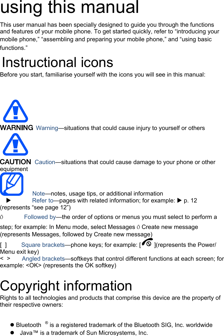 using this manual This user manual has been specially designed to guide you through the functions and features of your mobile phone. To get started quickly, refer to “introducing your mobile phone,” “assembling and preparing your mobile phone,” and “using basic functions.”  Instructional icons Before you start, familiarise yourself with the icons you will see in this manual:     Warning—situations that could cause injury to yourself or others  Caution—situations that could cause damage to your phone or other equipment    Note—notes, usage tips, or additional information          Refer to—pages with related information; for example:  p. 12 (represents “see page 12”) Õ       Followed by—the order of options or menus you must select to perform a step; for example: In Menu mode, select Messages Õ Create new message (represents Messages, followed by Create new message) [  ]     Square brackets—phone keys; for example: [ ](represents the Power/ Menu exit key) &lt;  &gt;    Angled brackets—softkeys that control different functions at each screen; for example: &lt;OK&gt; (represents the OK softkey)  Copyright information Rights to all technologies and products that comprise this device are the property of their respective owners:   Bluetooth ® is a registered trademark of the Bluetooth SIG, Inc. worldwide   Java™ is a trademark of Sun Microsystems, Inc. 